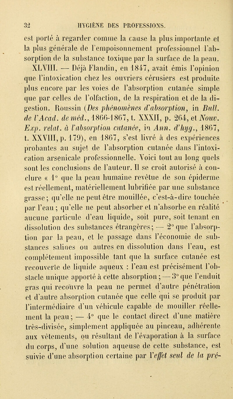 est porté à regarder comme la cause la plus importante et la plus générale de l'empoisonnement professionnel l'ab- sorption de la substance toxique par la surface de la peau. XLVIII. — Déjà Flandin, en 1847, avait émis l'opinion que l'intoxication chez les ouvriers cérusiers est produite plus encore par les voies de l'absorption cutanée simple que par celles de l'olfaction, de la respiration et de la di- gestion. Roussin (Des phénomènes d'absorption, in Bull, de VAcad. deméd., 1866-1867, t. XXXII, p. 264, et Nom. Exp. relat. à l'absorption cutanée, in Ann. d'hyg., 1867, t. XXVIII, p. 179), en 1867, s'est livré à des expériences probantes au sujet de l'absorption cutanée dans l'intoxi- cation arsenicale professionnelle. Voici tout au long quels sont les conclusions de l'auteur. Il se croit autorisé à con- clure « 1° que la peau humaine revêtue de son épidémie est réellement, matériellement lubrifiée par une substance grasse; qu'elle ne peut être mouillée, c'est-à-dire touchée par l'eau ; qu'elle ne peut absorber et n'absorbe en réalité aucune,particule d'eau liquide, soit pure, soit tenant en dissolution des substances étrangères; — 2° que l'absorp- tion par la peau, et le passage dans l'économie de sub- stances salines ou autres en dissolution dans l'eau, est complètement impossible tant que la surface cutanée est recouverte de liquide aqueux : l'eau est précisément l'ob- stacle unique apporté à cette absorption ; — 3° que l'enduit gras qui recouvre la peau ne permet d'autre pénétration et d'autre absorption cutanée que celle qui se produit par l'intermédiaire d'un véhicule capable de mouiller réelle- ment la peau ; — 4° que le contact direct d'une matière très-divisée, simplement appliquée au pinceau, adhérente aux vêtements, ou résultant de l'évaporation à la surface du corps, d'une solution aqueuse de cette substance, est suivie d'une absorption certaine par Y effet seul de la pré-