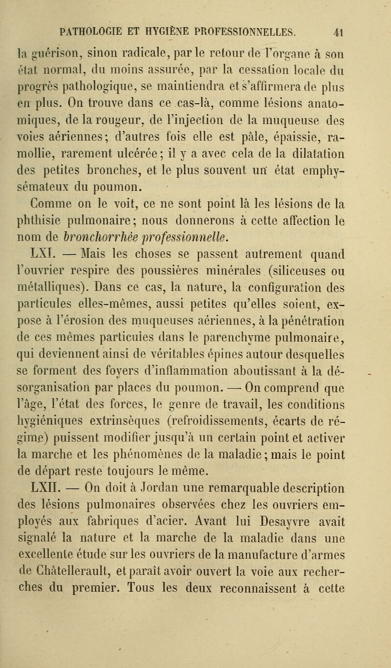 la guérison, sinon radicale, parle retour de l'organe à son état normal, du moins assurée, par la cessation locale du progrès pathologique, se maintiendra et s'affirmera de plus en plus. On trouve dans ce cas-là, comme lésions anato- miques, de la rougeur, de l'injection de la muqueuse des voies aériennes ; d'autres fois elle est pâle, épaissie, ra- mollie, rarement ulcérée ; il y a avec cela de la dilatation des petites bronches, et le plus souvent un état emphy- sémateux du poumon. Gomme on le voit, ce ne sont point là les lésions de la phthisie pulmonaire ; nous donnerons à cette affection le nom de bronchorrhêe professionnelle. LXI. — Mais les choses se passent autrement quand l'ouvrier respire des poussières minérales (siliceuses ou métalliques). Dans ce cas, la nature, la configuration des particules elles-mêmes, aussi petites qu'elles soient, ex- pose à l'érosion des muqueuses aériennes, à la pénétration de ces mêmes particules dans le parenchyme pulmonaire, qui deviennent ainsi de véritables épines autour desquelles se forment des foyers d'inflammation aboutissant à la dé- sorganisation par places du poumon. — On comprend que l'âge, l'état des forces, le genre de travail, les conditions hygiéniques extrinsèques (refroidissements, écarts de ré- gime) puissent modifier jusqu'à un certain point et activer la marche et les phénomènes de la maladie ; mais le point de départ reste toujours le même. LXII. — On doit à Jordan une remarquable description des lésions pulmonaires observées chez les ouvriers em- ployés aux fabriques d'acier. Avant lui Desayvre avait signalé la nature et la marche de la maladie dans une excellente étude sur les ouvriers de la manufacture d'armes de Châtellerault, et paraît avoir ouvert la voie aux recher- ches du premier. Tous les deux reconnaissent à cette