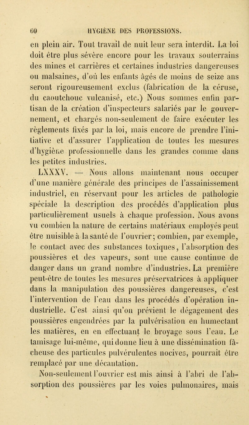 en plein air. Tout travail de nuit leur sera interdit. La loi doit être plus sévère encore pour les travaux souterrains des mines et carrières et certaines industries dangereuses ou malsaines, d'où les enfants âgés de moins de seize ans seront rigoureusement exclus (fabrication de la céruse, du caoutchouc vulcanisé, etc.) Nous sommes enfin par- tisan de la création d'inspecteurs salariés par le gouver- nement, et chargés non-seulement de faire exécuter les règlements fixés par la loi, mais encore de prendre l'ini- tiative et d'assurer l'application de toutes les mesures d'hygiène professionnelle dans les grandes comme dans les petites industries. LXXXV. — Nous allons maintenant nous occuper d'une manière générale des principes de l'assainissement industriel, en réservant pour les articles de pathologie spéciale la description des procédés d'application plus particulièrement usuels à chaque profession. Nous avons vu combien la nature de certains matériaux employés peut être nuisible à la santé de l'ouvrier; combien, par exemple, le contact avec des substances toxiques, l'absorption des poussières et des vapeurs, sont une cause continue de danger dans un grand nombre d'industries. La première peut-être de toutes les mesures préservatrices à. appliquer dans la manipulation des poussières dangereuses, c'est l'intervention de l'eau dans les procédés d'opération in- dustrielle. C'est ainsi qu'on prévient le dégagement des poussières engendrées par la pulvérisation en humectant les matières, en en effectuant le broyage sous l'eau. Le tamisage lui-même, qui donne lieu à une dissémination fâ- cheuse des particules pulvérulentes nocives, pourrait être remplacé par une décantation. Non-seulement l'ouvrier est mis ainsi à l'abri de l'ab- sorption des poussières par les voies pulmonaires, mais