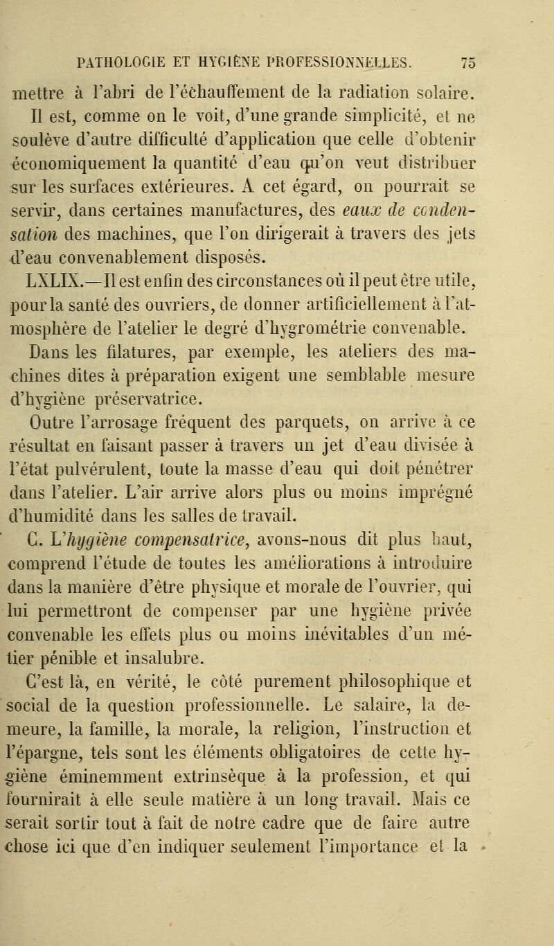 mettre à l'abri de réchauffement de la radiation solaire. Il est, comme on le voit, d'une grande simplicité, et ne soulève d'autre difficulté d'application que celle d'obtenir économiquement la quantité d'eau qu'on veut distribuer sur les surfaces extérieures. A cet égard, on pourrait se servir, dans certaines manufactures, des eaux de conden- sation des machines, que l'on dirigerait à travers des jets d'eau convenablement disposés. LXLIX.—Il est enfin des circonstances où il peut être utile, pour la santé des ouvriers, de donner artificiellement à Fat- mosphère de l'atelier le degré d'hygrométrie convenable. Dans les filatures, par exemple, les ateliers des ma- chines dites à préparation exigent une semblable mesure d'hygiène préservatrice. Outre l'arrosage fréquent des parquets, on arrive à ce résultat en faisant passer à travers un jet d'eau divisée à l'état pulvérulent, toute la masse d'eau qui doit pénétrer dans l'atelier. L'air arrive alors plus ou moins imprégné d'humidité dans les salles de travail. G. L'hygiène compensatrice, avons-nous dit plus haut, comprend l'étude de toutes les améliorations à introduire dans la manière d'être physique et morale de l'ouvrier, qui lui permettront de compenser par une hygiène privée convenable les effets plus ou moins inévitables d'un mé- tier pénible et insalubre. C'est là, en vérité, le côté purement philosophique et social de la question professionnelle. Le salaire, la de- meure, la famille, la morale, la religion, l'instruction et l'épargne, tels sont les éléments obligatoires de cette hy- giène éminemment extrinsèque à la profession, et qui fournirait à elle seule matière à un long travail. Mais ce serait sortir tout à fait de notre cadre que de faire autre chose ici que d'en indiquer seulement l'importance et-la