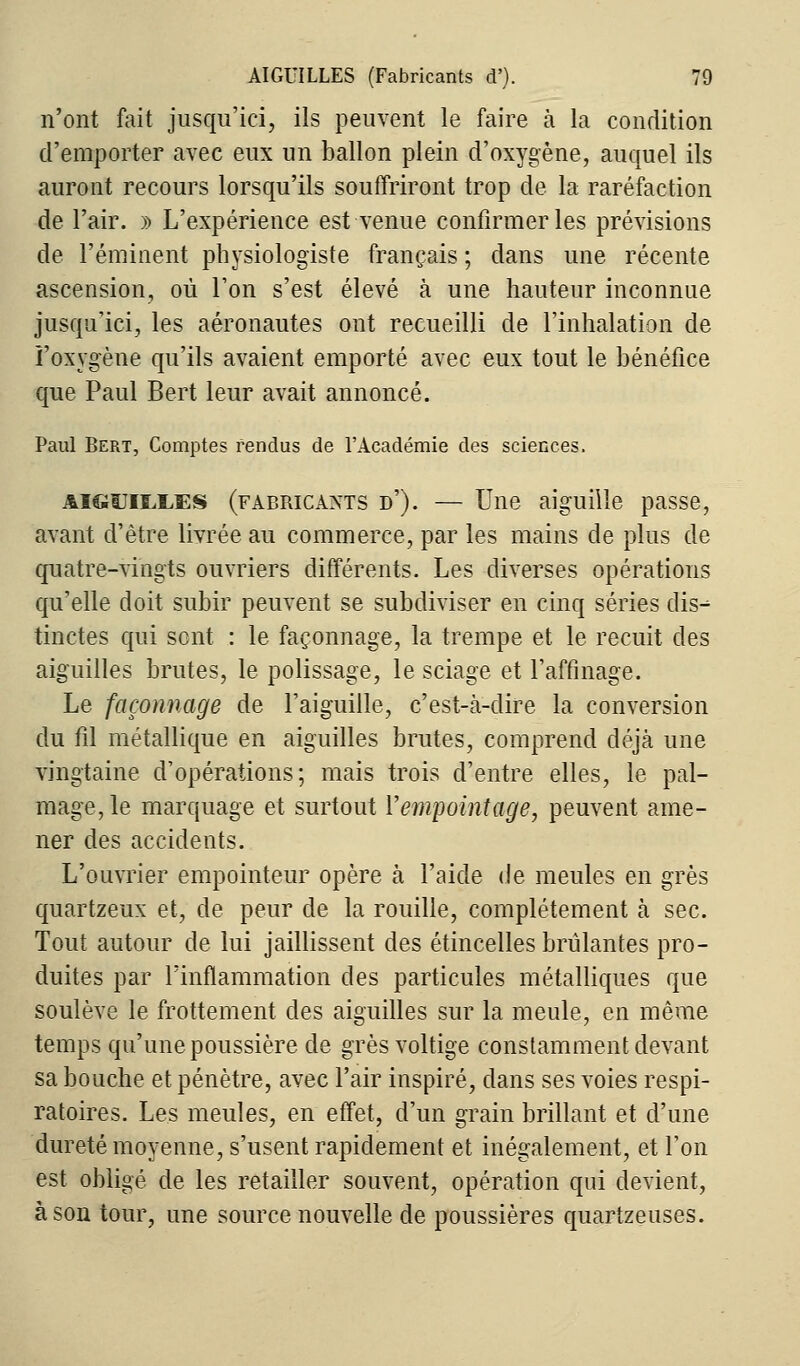 n'ont fait jusqu'ici, ils peuvent le faire à la condition d'emporter avec eux un ballon plein d'oxygène, auquel ils auront recours lorsqu'ils souffriront trop de la raréfaction de l'air. » L'expérience est venue confirmer les prévisions de l'éminent physiologiste français ; dans une récente ascension, où l'on s'est élevé à une hauteur inconnue jusqu'ici, les aéronautes ont recueilli de l'inhalation de î'oxygène qu'ils avaient emporté avec eux tout le bénéfice que Paul Bert leur avait annoncé. Paul Bert, Comptes fendus de l'Académie des sciences. aiguilles (fabricants d'). — Une aiguille passe, avant d'être livrée au commerce, par les mains de plus de quatre-vingts ouvriers différents. Les diverses opérations qu'elle doit subir peuvent se subdiviser en cinq séries dis^ tinctes qui sent : le façonnage, la trempe et le recuit des aiguilles brutes, le polissage, le sciage et l'affinage. Le façonnage de l'aiguille, c'est-à-dire la conversion du fil métallique en aiguilles brutes, comprend déjà une vingtaine d'opérations; mais trois d'entre elles, le pal- mage, le marquage et surtout Yempointage, peuvent ame- ner des accidents. L'ouvrier empointeur opère à l'aide de meules en grès quartzeux et, de peur de la rouille, complètement à sec. Tout autour de lui jaillissent des étincelles brûlantes pro- duites par l'inflammation des particules métalliques que soulève le frottement des aiguilles sur la meule, en même temps qu'une poussière de grès voltige constamment devant sa bouche et pénètre, avec l'air inspiré, dans ses voies respi- ratoires. Les meules, en effet, d'un grain brillant et d'une dureté moyenne, s'usent rapidement et inégalement, et l'on est obligé de les retailler souvent, opération qui devient, à son tour, une source nouvelle de poussières quartzeuses.