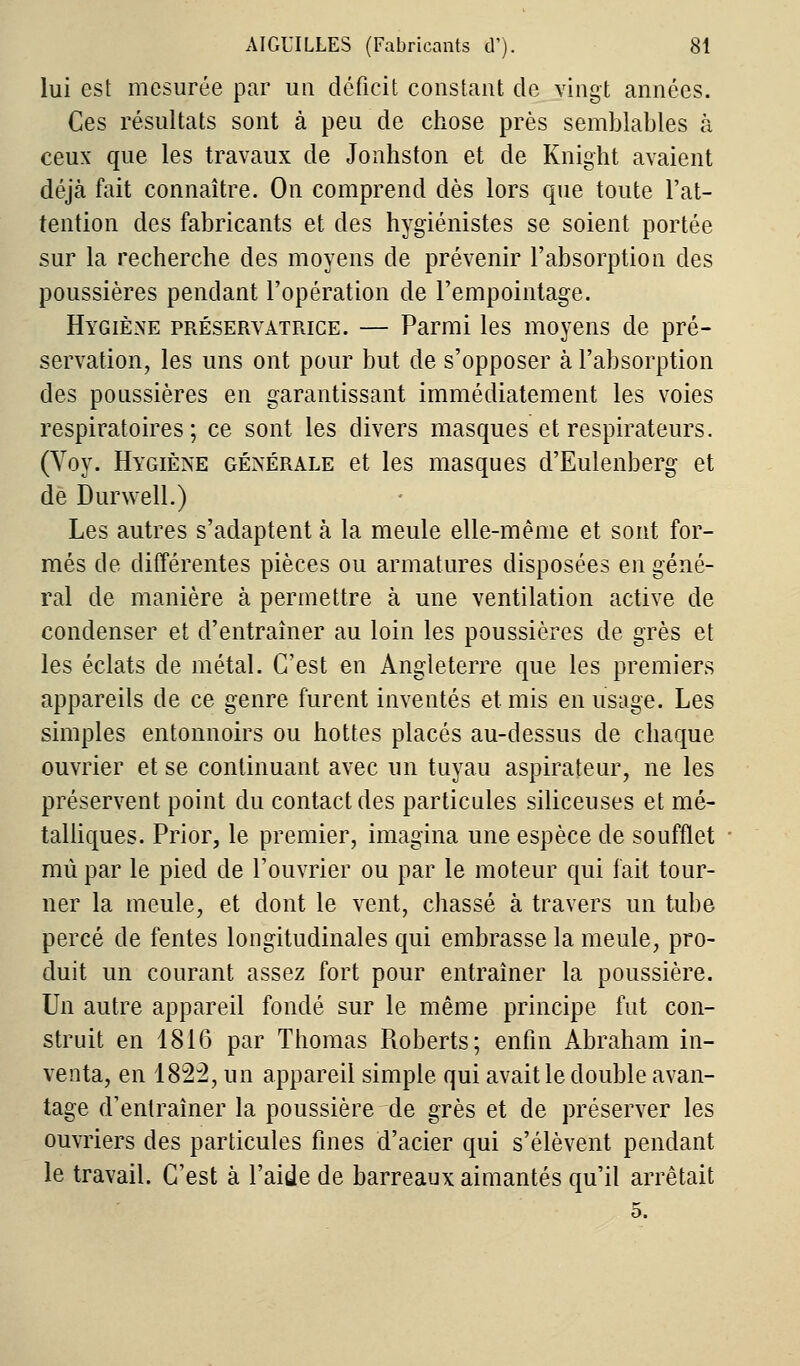 lui est mesurée par un déficit constant de vingt années. Ces résultats sont à peu de chose près semblables à ceux que les travaux de Jonhston et de Knight avaient déjà fait connaître. On comprend dès lors que toute l'at- tention des fabricants et des hygiénistes se soient portée sur la recherche des moyens de prévenir l'absorption des poussières pendant l'opération de l'empointage. Hygiène préservatrice. — Parmi les moyens de pré- servation, les uns ont pour but de s'opposer à l'absorption des poussières en garantissant immédiatement les voies respiratoires; ce sont les divers masques et respirateurs. (Voy. Hygiène générale et les masques d'Eulenberg et de Durwell.) Les autres s'adaptent à la meule elle-même et sont for- més de différentes pièces ou armatures disposées en géné- ral de manière à permettre à une ventilation active de condenser et d'entraîner au loin les poussières de grès et les éclats de métal. C'est en Angleterre que les premiers appareils de ce genre furent inventés et mis en usage. Les simples entonnoirs ou hottes placés au-dessus de chaque ouvrier et se continuant avec un tuyau aspirateur, ne les préservent point du contact des particules siliceuses et mé- talliques. Prior, le premier, imagina une espèce de soufflet mù par le pied de l'ouvrier ou par le moteur qui fait tour- ner la meule, et dont le vent, chassé à travers un tube percé de fentes longitudinales qui embrasse la meule, pro- duit un courant assez fort pour entraîner la poussière. Un autre appareil fondé sur le même principe fut con- struit en 1816 par Thomas Roberts; enfin Abraham in- venta, en 1822, un appareil simple qui avait le double avan- tage d'entraîner la poussière de grès et de préserver les ouvriers des particules fines d'acier qui s'élèvent pendant le travail. C'est à l'aide de barreaux aimantés qu'il arrêtait 5.