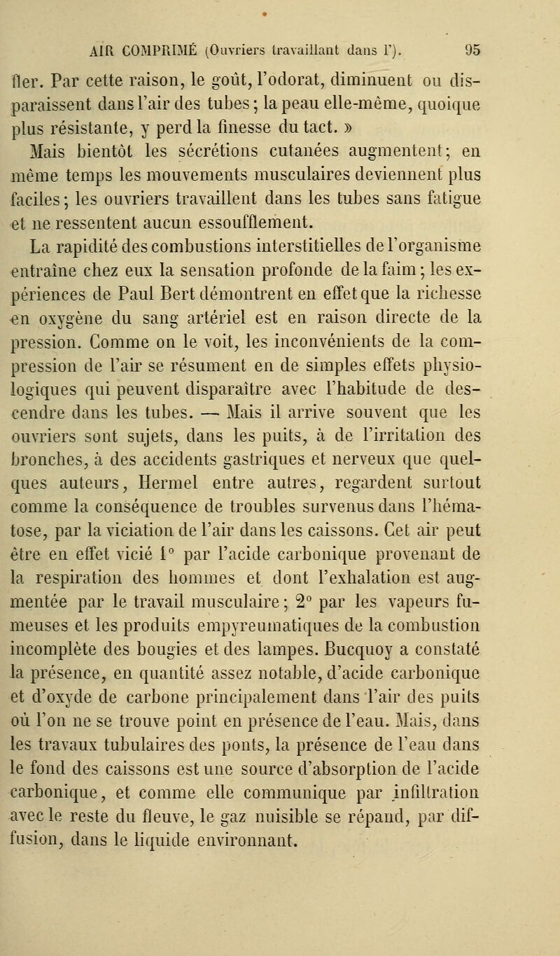 lier. Par cette raison, le goût, l'odorat, diminuent ou dis- paraissent dans l'air des tubes ; la peau elle-même, quoique plus résistante, y perd la finesse du tact. » Mais bientôt les sécrétions cutanées augmentent; en même temps les mouvements musculaires deviennent plus faciles ; les ouvriers travaillent dans les tubes sans fatigue et ne ressentent aucun essoufflement. La rapidité des combustions interstitielles de l'organisme entraîne chez eux la sensation profonde de la faim ; les ex- périences de Paul Bert démontrent en effet que la richesse ^n oxygène du sang artériel est en raison directe de la pression. Comme on le voit, les inconvénients de la com- pression de l'air se résument en de simples effets physio- logiques qui peuvent disparaître avec l'habitude de des- cendre dans les tubes. — Mais il arrive souvent que les ouvriers sont sujets, dans les puits, à de l'irritation des bronches, à des accidents gastriques et nerveux que quel- ques auteurs, Hermel entre autres, regardent surtout comme la conséquence de troubles survenus dans l'héma- tose, par la viciation de l'air dans les caissons. Cet air peut être en effet vicié 1° par l'acide carbonique provenant de la respiration des hommes et dont l'exhalation est aug- mentée par le travail musculaire ; 2° par les vapeurs fu- meuses et les produits empyreumatiques de la combustion incomplète des bougies et des lampes. Bucquoy a constaté la présence, en quantité assez notable, d'acide carbonique et d'oxyde de carbone principalement dans l'air des puits où l'on ne se trouve point en présence de l'eau. Mais, dans les travaux tubulaires des ponts, la présence de l'eau dans le fond des caissons est une source d'absorption de l'acide carbonique, et comme elle communique par infiltration avec le reste du fleuve, le gaz nuisible se répand, par dif- fusion, dans le liquide environnant.