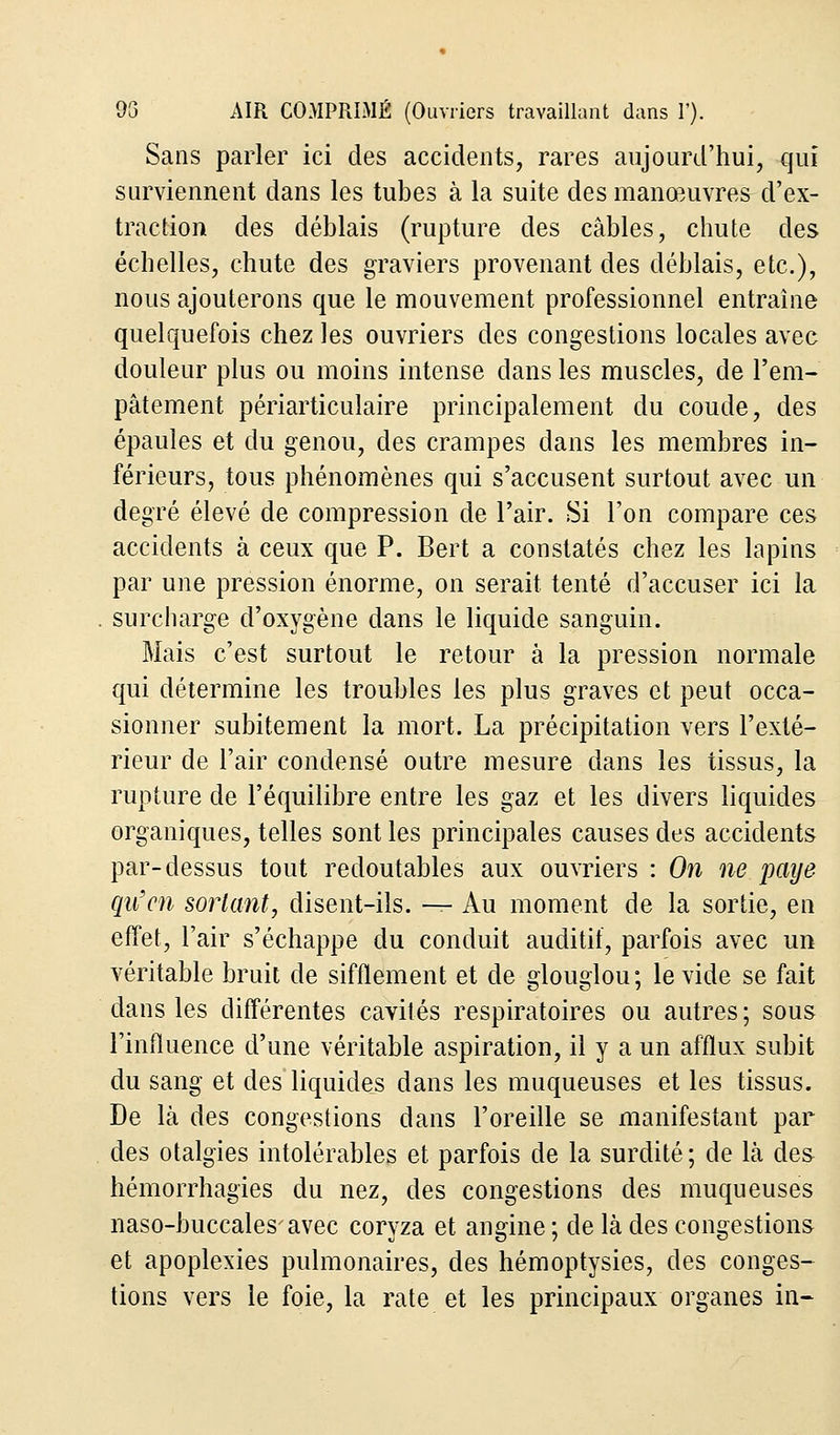 Sans parler ici des accidents, rares aujourd'hui, qui surviennent dans les tubes à la suite des manœuvres d'ex- traction des déblais (rupture des câbles, chute des échelles, chute des graviers provenant des déblais, etc.), nous ajouterons que le mouvement professionnel entraîne quelquefois chez les ouvriers des congestions locales avec douleur plus ou moins intense dans les muscles, de l'em- pâtement périarticulaire principalement du coude, des épaules et du genou, des crampes dans les membres in- férieurs, tous phénomènes qui s'accusent surtout avec un degré élevé de compression de l'air. Si l'on compare ces accidents à ceux que P. Bert a constatés chez les lapins par une pression énorme, on serait tenté d'accuser ici la . surcharge d'oxygène dans le liquide sanguin. Mais c'est surtout le retour à la pression normale qui détermine les troubles les plus graves et peut occa- sionner subitement la mort. La précipitation vers l'exté- rieur de l'air condensé outre mesure dans les tissus, la rupture de l'équilibre entre les gaz et les divers liquides organiques, telles sont les principales causes des accidents par-dessus tout redoutables aux ouvriers : On ne paye qu'en sortant, disent-ils. — Au moment de la sortie, en effet, l'air s'échappe du conduit auditif, parfois avec un véritable bruit de sifflement et de glouglou; le vide se fait dans les différentes cavités respiratoires ou autres ; sous l'influence d'une véritable aspiration, il y a un afflux subit du sang et des liquides dans les muqueuses et les tissus. De là des congestions dans l'oreille se manifestant par des otalgies intolérables et parfois de la surdité; de là des hémorrhagies du nez, des congestions des muqueuses naso-buccalesavec coryza et angine ; de là des congestions et apoplexies pulmonaires, des hémoptysies, des conges- tions vers le foie, la rate et les principaux organes in-