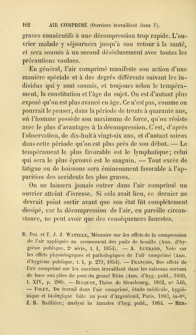 graves consécutifs à une décompression trop rapide. L'ou- vrier malade y séjournera jusqu'à son retour à la santé, et sera soumis à un second déséclusement avec toutes les précautions voulues. En général, l'air comprimé manifeste son action d'une manière spéciale et à des degrés différents suivant, les in- dividus qui y sont soumis, et toujours selon le tempéra- ment, la constitution et l'âge du sujet. On est d'autant plus exposé qu'on est plus avancé en âge. Ce n'est pas, comme on pourrait le penser, dans la période de trente à quarante ans, où l'homme possède son maximum de force, qu'on résiste avec le plus d'avantages à la décompression. C'est, d'après l'observation, de dix-huit à vingt-six ans, et d'autant mieux dans cette période qu'on est plus près de son début. — Le tempérament le plus favorable est le lymphatique ; celui qui sera le plus éprouvé est le sanguin. — Tout excès de fatigue ou de boissons sera éminemment favorable à l'ap- parition des accidents les plus graves. On ne laissera jamais entrer clans l'air comprimé un ouvrier atteint d'ivresse. Si cela avait lieu, ce dernier ne- devrait point sortir avant que son état fût complètement dissipé, car la décompression de l'air, en pareille circon- stance, ne peut avoir que des conséquences funestes. B. Pol et T. J. J. Watelle, Mémoire sur les effets de la compression de l'air appliquée au creusement des puits de houille (Ann. d'hy- giène publique, 2e série, t. I, 1854). — A. Guérard, Note sur les effets physiologiques et pathologiques de l'air comprimé (Ann.. d'hygiène publique, t. I, p. 279, 1854). — François, Des effets de- l'air comprimé sur les ouvriers travaillant dans les caissons servant de base aux piles du pont du grand Rhin (Ann. d'hyg. publ., 1860,. t. XIV, p. 280). — Bucquoy, Thèse de Strasbourg, 1862, no 546. — Foley, Du travail dans l'air comprimé, étude médicale, hygié- nique et biologique faite au pont d'Argenteuil, Paris, 1863, in-8°, J. B. Baillière; analysé in Annales d'hyg. publ., 1864. — Her-