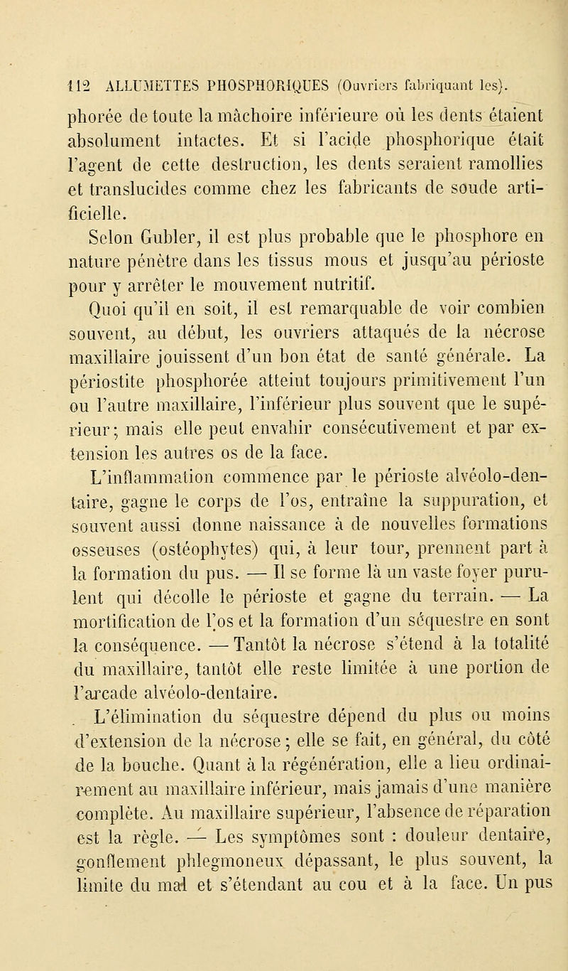 phorée de toute la mâchoire inférieure où les dents étaient absolument intactes. Et si l'acide phosphorique était l'agent de cette destruction, les dents seraient ramollies et translucides comme chez les fabricants de soude arti- ficielle. Selon Gubler, il est plus probable que le phosphore en nature pénètre dans les tissus mous et jusqu'au périoste pour y arrêter le mouvement nutritif. Quoi qu'il en soit, il est remarquable de voir combien souvent, au début, les ouvriers attaqués de la nécrose maxillaire jouissent d'un bon état de santé générale. La périostite phosphorée atteint toujours primitivement l'un ou l'autre maxillaire, l'inférieur plus souvent que le supé- rieur ; mais elle peut envahir consécutivement et par ex- tension les autres os de la face. L'inflammation commence par le périoste alvéolo-den- taire, gagne le corps de l'os, entraîne la suppuration, et souvent aussi donne naissance à de nouvelles formations osseuses (ostéophytes) qui, à leur tour, prennent part à la formation du pus. — Il se forme là un vaste foyer puru- lent qui décolle le périoste et gagne du terrain. — La mortification de Fos et la formation d'un séquestre en sont la conséquence. — Tantôt la nécrose s'étend à la totalité du maxillaire, tantôt elle reste limitée à une portion de l'arcade alvéolo-dentaire. L'élimination du séquestre dépend du plus ou moins d'extension de la nécrose ; elle se fait, en général, du côté de la bouche. Quant à la régénération, elle a lieu ordinai- rement au maxillaire inférieur, mais jamais d'une manière complète. Au maxillaire supérieur, l'absence de réparation est la règle. — Les symptômes sont : douleur dentaire, gonflement phlegmoneux dépassant, le plus souvent, la limite du mai et s'étendant au cou et à la face. Un pus