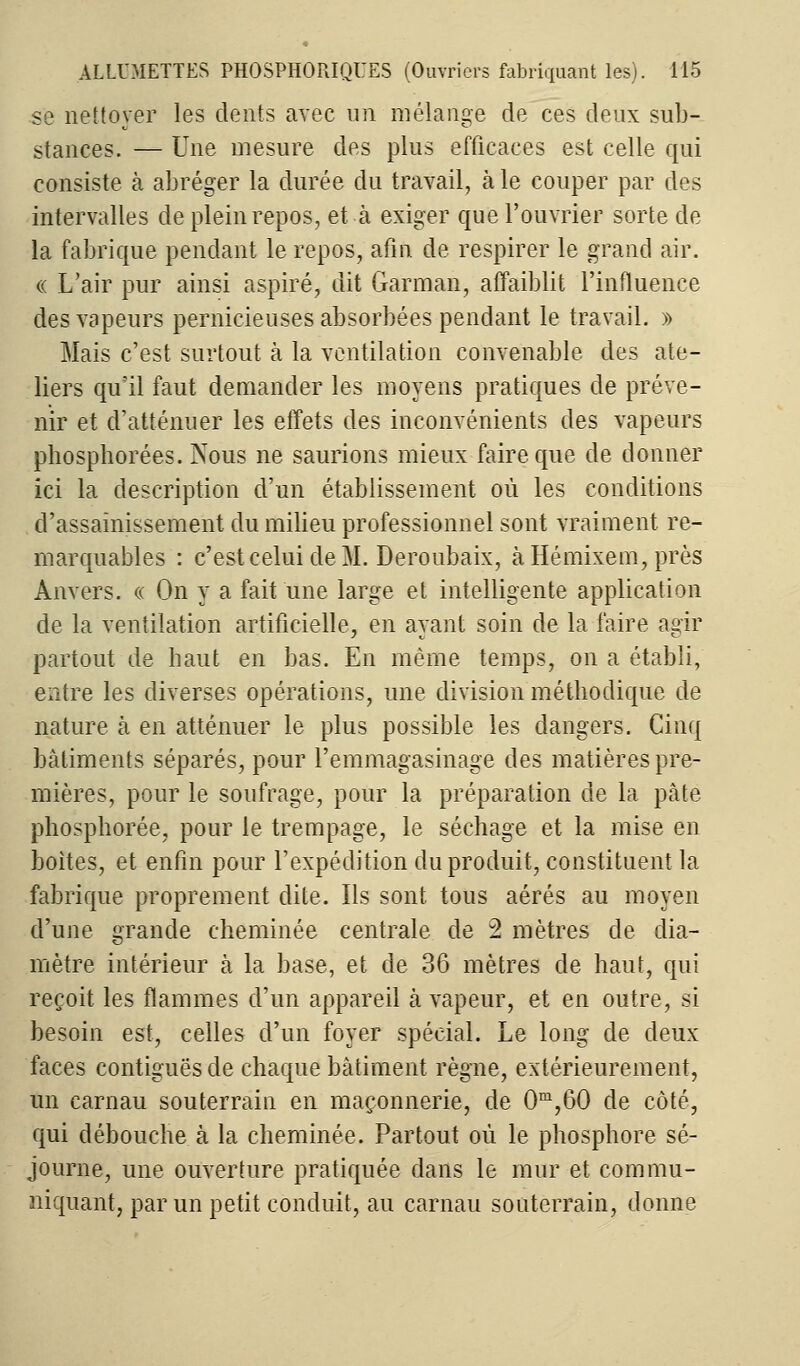 se nettoyer les dents avec un mélange de ces deux sub- stances. — Une mesure des plus efficaces est celle qui consiste à abréger la durée du travail, à le couper par des intervalles de plein repos, et à exiger que l'ouvrier sorte de la fabrique pendant le repos, afin de respirer le grand air. « L'air pur ainsi aspiré, dit Garman, affaiblit l'influence des vapeurs pernicieuses absorbées pendant le travail. » Mais c'est surtout à la ventilation convenable des ate- liers qu'il faut demander les moyens pratiques de préve- nir et d'atténuer les effets des inconvénients des vapeurs phosphorées. Nous ne saurions mieux faire que de donner ici la description d'un établissement où les conditions d'assainissement du milieu professionnel sont vraiment re- marquables : c'est celui de M. Deroubaix, à Hémixem, près Anvers. « On y a fait une large et intelligente application de la ventilation artificielle, en ayant soin de la faire agir partout de haut en bas. En même temps, on a établi, entre les diverses opérations, une division méthodique de nature à en atténuer le plus possible les dangers. Cinq bâtiments séparés, pour l'emmagasinage des matières pre- mières, pour le soufrage, pour la préparation de la pâte phosphorée, pour le trempage, le séchage et la mise en boites, et enfin pour l'expédition du produit, constituent la fabrique proprement dite. Ils sont tous aérés au moyen d'une grande cheminée centrale de 2 mètres de dia- mètre intérieur à la base, et de 36 mètres de haut, qui reçoit les flammes d'un appareil à vapeur, et en outre, si besoin est, celles d'un foyer spécial. Le long de deux faces contiguës de chaque bâtiment règne, extérieurement, un carnau souterrain en maçonnerie, de 0m,60 de côté, qui débouche à la cheminée. Partout où le phosphore sé- journe, une ouverture pratiquée dans le mur et commu- niquant, par un petit conduit, au carnau souterrain, donne