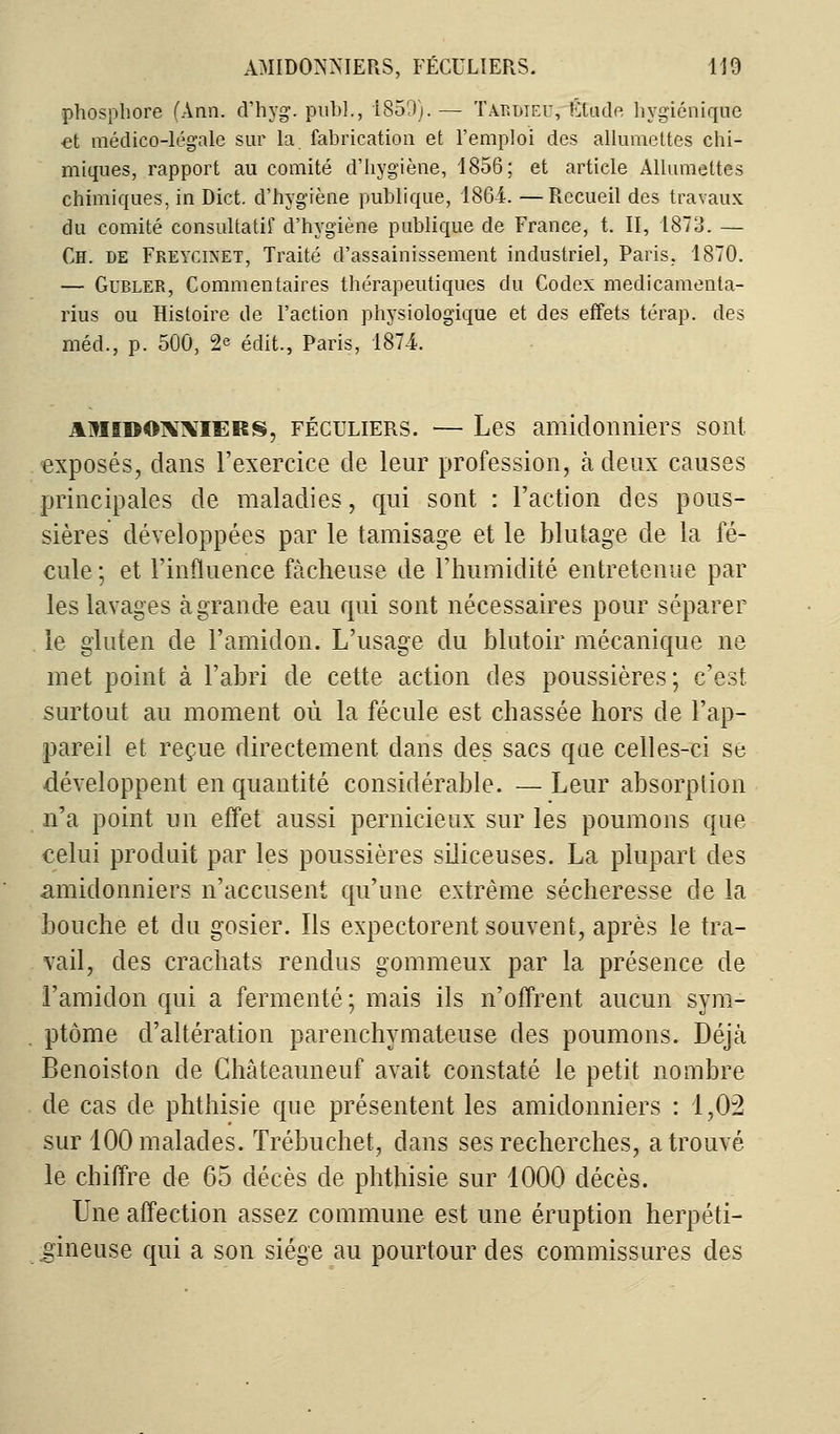 phosphore (Ann. d'hyg. pub]., 1850). — Tardieu, îitude hygiénique et médico-légale sur la. fabrication et l'emploi des allumettes chi- miques, rapport au comité d'hygiène, 1856; et article Allumettes chimiques, in Dict. d'hygiène publique, 1864. —Recueil des travaux du comité consultatif d'hygiène publique de France, t. II, 1873. — Ch. de Freycinet, Traité d'assainissement industriel, Paris, 1870. — Gubler, Commentaires thérapeutiques du Codex medicamenta- rius ou Histoire de l'action physiologique et des effets térap. des méd., p. 500, <2* édit., Paris, 1874. amidonniers, féculiers. — Les amidoimiers sont exposés, dans l'exercice de leur profession, à deux causes principales de maladies, qui sont : l'action des pous- sières développées par le tamisage et le blutage de la fé- cule ; et l'influence fâcheuse de l'humidité entretenue par les lavages à grande eau qui sont nécessaires pour séparer le gluten de l'amidon. L'usage du blutoir mécanique ne met point à l'abri de cette action des poussières; c'est surtout au moment où la fécule est chassée hors de l'ap- pareil et reçue directement dans des sacs que celles-ci se développent en quantité considérable. — Leur absorption n'a point un effet aussi pernicieux sur les poumons que celui produit par les poussières siliceuses. La plupart des amidoimiers n'accusent qu'une extrême sécheresse de la bouche et du gosier. Ils expectorent souvent, après le tra- vail, des crachats rendus gommeux par la présence de l'amidon qui a fermenté; mais ils n'offrent aucun sym- ptôme d'altération parenchymateuse des poumons. Déjcà Benoiston de Châteauneuf avait constaté le petit nombre de cas de phthisie que présentent les amidonniers : 1,02 sur 100 malades. Trébuchet, dans ses recherches, a trouvé le chiffre de 65 décès de phthisie sur 1000 décès. Une affection assez commune est une éruption herpéti- gineuse qui a son siège au pourtour des commissures des