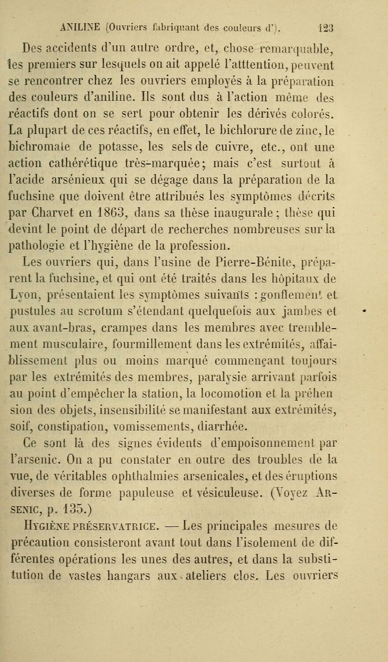 Des accidents d'un antre ordre, et, chose remarquable, les premiers sur lesquels on ait appelé Fatttention, peuvent se rencontrer chez les ouvriers employés à la préparation des couleurs d'aniline. Ils sont dus à l'action même des réactifs dont on se serl pour obtenir les dérivés colorés. La plupart de ces réactifs, en effet, le bichlorure de zinc, le bichromate de potasse, les sels de cuivre, etc., ont une action cathérétique très-marquée; mais c'est surtout à l'acide arsénieux qui se dégage dans la préparation de la fuchsine que doivent être attribués les symptômes décrits par Charvet en 1863, dans sa thèse inaugurale ; thèse qui devint le point de départ de recherches nombreuses sur la pathologie et l'hygiène de la profession. Les ouvriers qui, dans l'usine de Pierre-Bénite, prépa- rent la fuchsine, et qui ont été traités dans les hôpitaux de Lyon, présentaient les symptômes suivants : gonflement et pustules au scrotum s'étendant quelquefois aux jambes et aux avant-bras, crampes dans les membres avec tremble- ment musculaire, fourmillement dans les extrémités, affai- blissement plus ou moins marqué commençant toujours par les extrémités des membres, paralysie arrivant parfois au point d'empêcher la station, la locomotion et la préhen sion des objets, insensibilité se manifestant aux extrémités, soif, constipation, vomissements, diarrhée. Ce sont là des signes évidents d'empoisonnement par l'arsenic. On a pu constater en outre des troubles de la vue, de véritables ophthalmies arsenicales, et des éruptions diverses de forme papuleuse et vésiculeuse. (Voyez Ar- senic, p. 135.) Hygiène préservatrice. — Les principales mesures de précaution consisteront avant tout dans l'isolement de dif- férentes opérations les unes des autres, et dans la substi- tution de vastes hangars aux ateliers clos. Les ouvriers