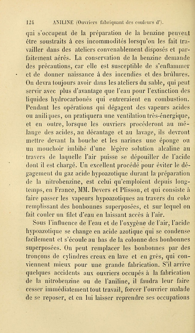 qui s'occupent de la préparation de la benzine peuvent être soustraits à ces incommodités lorsqu'on les fait tra- vailler dans des ateliers convenablement disposés et par- faitement aérés. La conservation de la benzine demande des précautions, car elle est susceptible de s'enflammer et de donner naissance à des incendies et des brûlures. On devra toujours avoir dans les ateliers du sable, qui peut servir avec plus d'avantage que l'eau pour l'extinction des liquides hydrocarbonés qui entreraient en combustion. Pendant les opérations qui dégagent des vapeurs acides ou aniliques, on pratiquera une ventilation très-énergique, et en outre, lorsque les ouvriers procéderont au mé- lange des acides, au décantage et au lavage, ils devront mettre devant la bouche et les narines une éponge ou un mouchoir imbibé d'une légère solution alcaline au travers de laquelle l'air puisse se dépouiller de l'acide dont il est chargé. Un excellent procédé pour éviter le dé- gagement du gaz acide hypoazotique durant la préparation de la nitrobenzine, est celui qu'emploient depuis long- temps, en France, MM. Devers et Plisson, et qui consiste à faire passer les vapeurs hypoazotiques au travers du coke remplissant des bonbonnes superposées, et sur lequel on fait couler un filet d'eau en laissant accès à l'air. Sous l'influence de l'eau et de l'oxygène de l'air, l'acide hypoazotique se change en acide azotique qui se condense facilement et s'écoule au bas de la colonne des bonbonnes superposées. On peut remplacer les bonbonnes par des tronçons de cylindres creux en lave et en grès, qui con- viennent mieux pour une grande fabrication. S'il arrive quelques accidents aux ouvriers occupés à la fabrication de la nitrobenzine ou de l'aniline, il faudra leur faire cesser immédiatement tout travail, forcer l'ouvrier malade de se reposer, et en lui laisser reprendre ses occupations