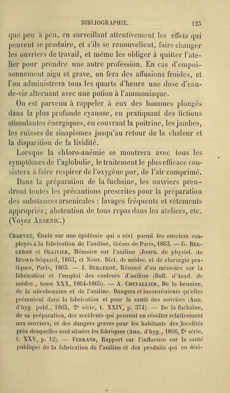 que peu à peu, en surveillant attentivement les effets qui peuvent se produire, et s'ils se renouvellent, faire changer les ouvriers de travail, et même les obliger à quitter l'ate- lier pour prendre une autre profession. En cas d'empoi- sonnement aigu et grave, on fera des affusions froides, et l'on administrera tous les quarts d'heure une dose d'eau- de-vie alternant avec une potion à l'ammoniaque. On est parvenu à rappeler k eux des hommes plongés dans la plus profonde cyanose, en pratiquant des fictions stimulantes énergiques, en couvrant la poitrine, les jambes, les cuisses de sinapismes jusqu'au retour de la chaleur et la disparition de la lividité. Lorsque la chloro-anémie se montrera avec tous les symptômes de l'aglobulie, le traitement le plus efficace con- sistera à faire respirer de l'oxygène pur, de l'air comprimé. Dans la préparation de la fuchsine, les ouvriers pren- dront toutes les précautions prescrites pour la préparation des substances arsenicales : lavages fréquents et vêtements appropriés; abstention de tous repas dans les ateliers, etc. (Voyez Arsenic.) Charyet, Étude sur une épidémie qui a sévi parmi les ouvriers em- ployés à la fabrication de l'aniline, thèses de Paris, 1863. — G. Ber- geron et Olliyier, Mémoire sur l'aniline (Journ. de physiol. de Brown-Séquard, 1863, et Nouv. Dict. de médec. et de chirurgie pra- tiques, Paris, 1865. — J. Bergeron, Bésumé d'un mémoire sur la fabrication et l'emploi des couleurs d'aniline (Bull. d'Acad. de médec, tome XXX, 1864-1865). — A. Chevallier, De la benzine, de la nitrobenzine et de l'aniline. Dangers et inconvénients qu'elles présentent dans la fabrication et pour la santé des ouvriers ('Ami. d'hyg. publ., 1865, ^ série, t. XXIV, p. 374). — De la fuchsine, de sa préparation, des accidents qui peuvent en résulter relativement aux ouvriers, et des dangers graves pour les habitants des localités près desquelles sont situées les fabriques (Ann. d'hyg., 1866,2e série, t. XXV, p. 12). — Ferrand, Rapport sur l'influence sur la santé publique de la fabrication de l'aniline et des produits qui en déri-