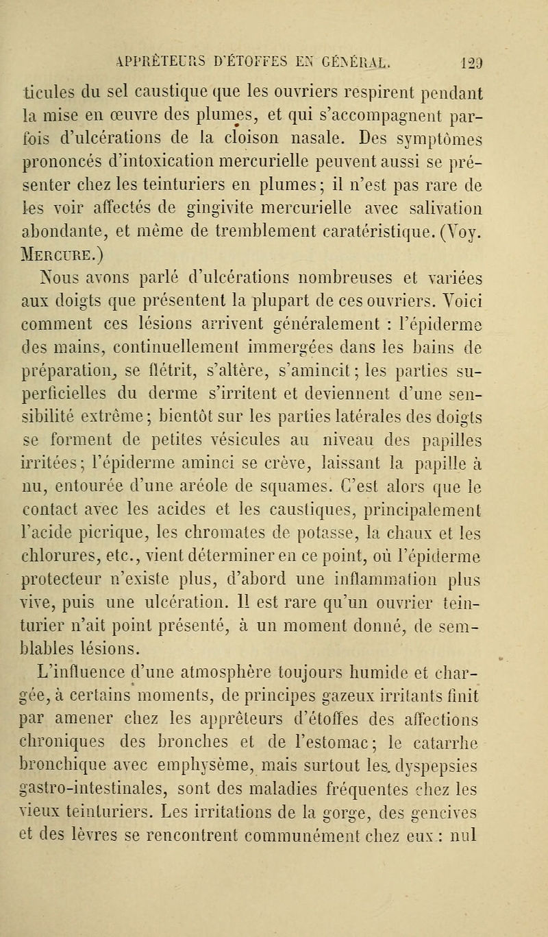 tieules du sel caustique que les ouvriers respirent pendant la mise en œuvre des plumes, et qui s'accompagnent par- ibis d'ulcérations de la cloison nasale. Des symptômes prononcés d'intoxication mercurielle peuvent aussi se pré- senter chez les teinturiers en plumes; il n'est pas rare de les voir affectés de gingivite mercurielle avec salivation abondante, et même de tremblement caratéristique. (Voy. Mercure.) Nous avons parlé d'ulcérations nombreuses et variées aux doigts que présentent la plupart de ces ouvriers. Voici comment ces lésions arrivent généralement : l'épiderme des mains, continuellement immergées dans les bains de préparation, se flétrit, s'altère, s'amincit ; les parties su- perficielles du derme s'irritent et deviennent d'une sen- sibilité extrême ; bientôt sur les parties latérales des doigts se forment de petites vésicules au niveau des papilles irritées; l'épiderme aminci se crève, laissant la papille à nu, entourée d'une aréole de squames. C'est alors que le contact avec les acides et les caustiques, principalement l'acide picrique, les chromâtes de potasse, la chaux et les chlorures, etc., vient déterminer en ce point, où l'épiderme protecteur n'existe plus, d'abord une inflammation plus vive, puis une ulcération. 11 est rare qu'un ouvrier tein- turier n'ait point présenté, à un moment donné, de sem- blables lésions. L'influence d'une atmosphère toujours humide et char- gée, à certains moments, de principes gazeux irritants finit par amener chez les apprêteurs d'étoffes des affections chroniques des bronches et de l'estomac; le catarrhe bronchique avec emphysème, mais surtout les. dyspepsies gastro-intestinales, sont des maladies fréquentes chez les vieux teinturiers. Les irritations de la gorge, des gencives et des lèvres se rencontrent communément chez eux: nul