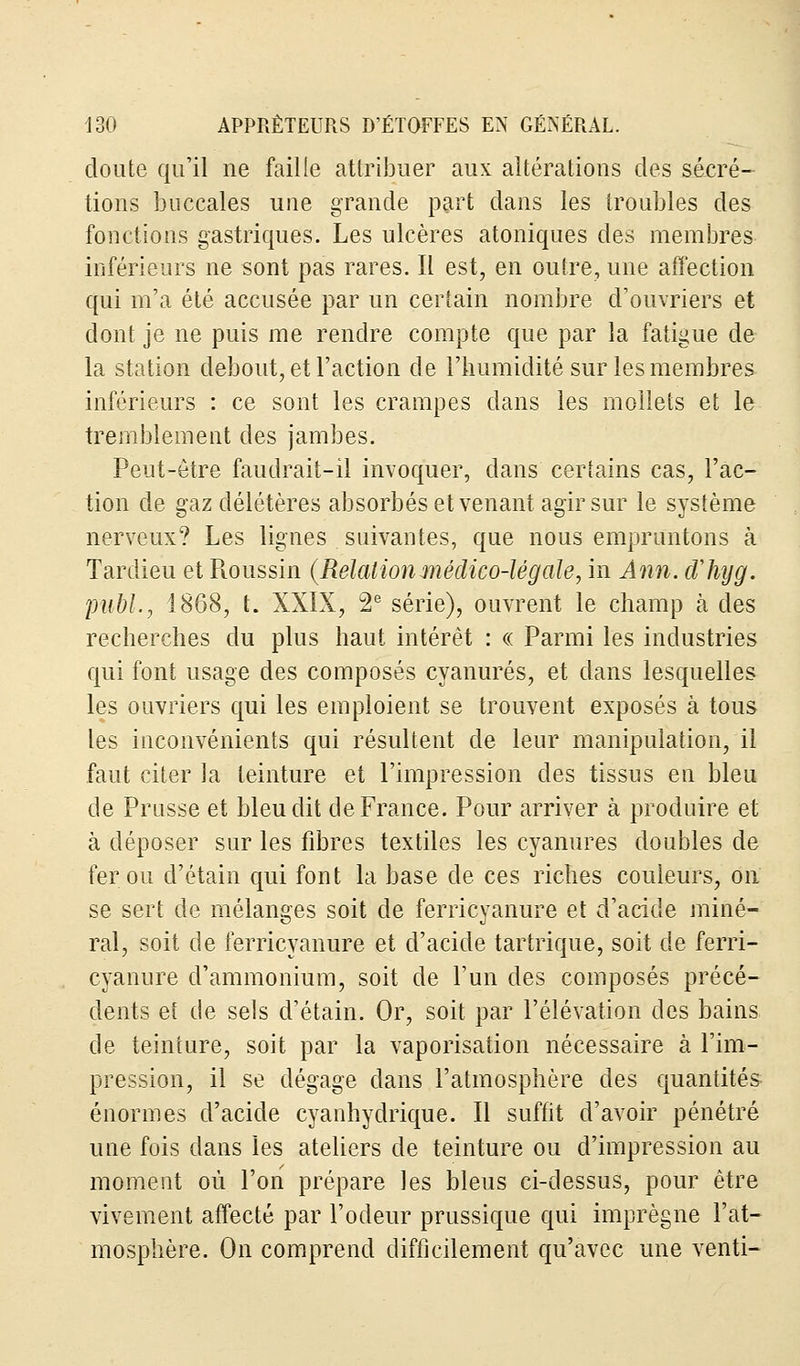 doute qu'il ne faille attribuer aux altérations des sécré- tions buccales une grande part dans les troubles des fonctions gastriques. Les ulcères atoniques des membres inférieurs ne sont pas rares. Il est, en outre, une affection qui m'a été accusée par un certain nombre d'ouvriers et dont je ne puis me rendre compte que par la fatigue de la station debout, et l'action de l'humidité sur les membres inférieurs : ce sont les crampes dans les mollets et le tremblement des jambes. Peut-être faudrait-il invoquer, dans certains cas, l'ac- tion de gaz délétères absorbés et venant agir sur le système nerveux? Les lignes suivantes, que nous empruntons à Tardieu et Roussin (Relationmédico-légale, in Ami. dliyg. publ., 1868, t. XXIX, 2e série), ouvrent le champ à des recherches du plus haut intérêt : « Parmi les industries qui font usage des composés cyanures, et dans lesquelles les ouvriers qui les emploient se trouvent exposés à tous les inconvénients qui résultent de leur manipulation, il faut citer la teinture et l'impression des tissus en bleu de Prusse et bleu dit de France. Pour arriver à produire et à déposer sur les fibres textiles les cyanures doubles de fer ou d'étain qui font la base de ces riches couleurs, on se sert de mélanges soit de ferricyanure et d'acide miné- ral, soit de ferricyanure et d'acide tartrique, soit de ferri- cyanure d'ammonium, soit de l'un des composés précé- dents eî de sels d'étain. Or, soit par l'élévation des bains de teinture, soit par la vaporisation nécessaire à l'im- pression, il se dégage dans l'atmosphère des quantités énormes d'acide cyanhydrique. Il suffit d'avoir pénétré une fois dans les ateliers de teinture ou d'impression au moment où l'on prépare les bleus ci-dessus, pour être vivement affecté par l'odeur prussique qui imprègne l'at- mosphère. On comprend difficilement qu'avec une venti-