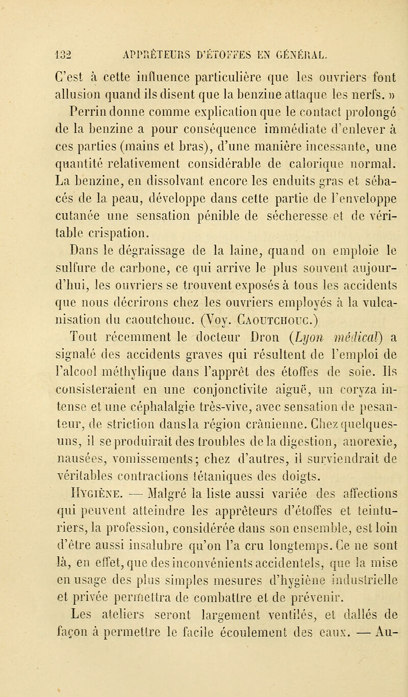 C'est à cette influence particulière que les ouvriers font allusion quand ils disent que la benzine attaque les nerfs. » Perrin donne comme explication que le contact prolongé de la benzine a pour conséquence immédiate d'enlever à ces parties (mains et bras), d'une manière incessante, une quantité relativement considérable de calorique normal. La benzine, en dissolvant encore les enduits gras et séba- cés de la peau, développe dans cette partie de l'enveloppe cutanée une sensation pénible de sécheresse et de véri- table crispation. Dans le dégraissage de la laine, quand on emploie le sulfure de carbone, ce qui arrive Je plus souvent aujour- d'hui, les ouvriers se trouvent exposés à tous les accidents que nous décrirons chez les ouvriers employés à la vulca- nisation du caoutchouc. (Voy. Caoutchouc.) Tout récemment le docteur Dron (Lyon médical) a signalé des accidents graves qui résultent de l'emploi de l'alcool méthylique dans l'apprêt des étoffes de soie. Ils consisteraient en une conjonctivite aiguë, un coryza in- tense et une céphalalgie très-vive, avec sensation de pesan- teur, de striction dansla région crânienne. Chez quelques- uns, il se produirait des troubles de la digestion, anorexie, nausées, vomissements; chez d'autres, ii surviendrait de véritables contractions tétaniques des doigts. Hygiène. — Malgré la liste aussi variée des affections qui peuvent atteindre les apprêteurs d'étoffes et teintu- riers, la profession, considérée dans son ensemble, est loin d'être aussi insalubre qu'on l'a cru longtemps. Ce ne sont là, en effet, que des inconvénients accidentels, que la mise en usage des plus simples mesures d'hygiène industrielle et privée permettra de combattre et de prévenir. Les ateliers seront largement ventilés, et dallés de façon à permettre le facile écoulement des eaux. — Au-