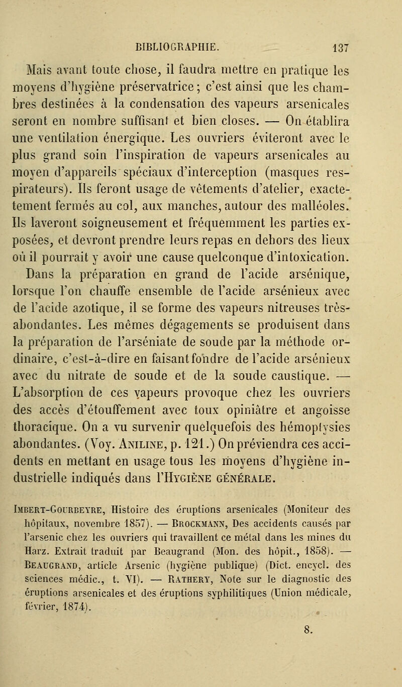 Mais avant toute chose, il faudra mettre en pratique les moyens d'hygiène préservatrice ; c'est ainsi que les cham- bres destinées à la condensation des vapeurs arsenicales seront en nombre suffisant et bien closes. — On établira une ventilation énergique. Les ouvriers éviteront avec le plus grand soin l'inspiration de vapeurs arsenicales au moyen d'appareils spéciaux d'interception (masques res- pirateurs). Ils feront usage de vêtements d'atelier, exacte- tement fermés au col, aux manches, autour des malléoles. Ils laveront soigneusement et fréquemment les parties ex- posées, et devront prendre leurs repas en dehors des lieux où il pourrait y avoir une cause quelconque d'intoxication. Dans la préparation en grand de l'acide arsénique, lorsque l'on chauffe ensemble de l'acide arsénieux avec de l'acide azotique, il se forme des vapeurs nitreuses très- abondantes. Les mêmes dégagements se produisent dans la préparation de l'arséniate de soude par la méthode or- dinaire, c'est-à-dire en faisant fondre de l'acide arsénieux avec du nitrate de soude et de la soude caustique. — L'absorption de ces vapeurs provoque chez les ouvriers des accès d'étouffement avec toux opiniâtre et angoisse thoracique. On a vu survenir quelquefois des hémoplysies abondantes. (Voy. Aniline, p. 121.) On préviendra ces acci- dents en mettant en usage tous les moyens d'hygiène in- dustrielle indiqués dans I'Hygiène générale. Imbert-Gourbeyre, Histoire des éruptions arsenicales (Moniteur des hôpitaux, novembre 1857). — Brockmann, Des accidents causés par l'arsenic chez les ouvriers qui travaillent ce métal dans les mines du Harz. Extrait traduit par Beaugrand (Mon. des hôpit., 1858). — Beaugrand, article Arsenic (hygiène publique) (Dict. encycl. des sciences médic, t. VI). — Rathery, Note sur le diagnostic des éruptions arsenicales et des éruptions syphilitiques (Union médicale, février, 1874). 8.