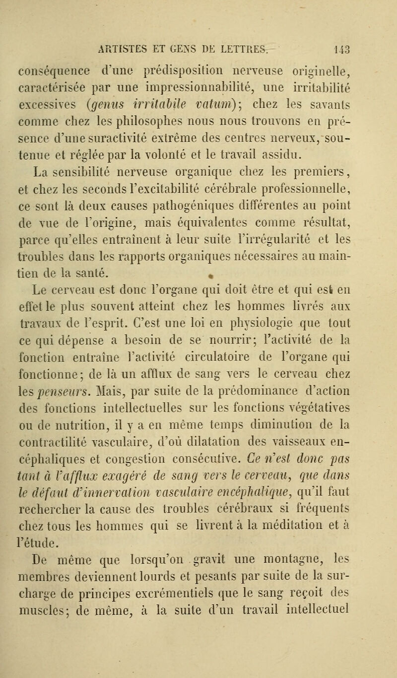 conséquence d'une prédisposition nerveuse originelle, caractérisée par une impressionnabilité, une irritabilité excessives (gênas irritabile vatum)\ chez les savants comme chez les philosophes nous nous trouvons en pré- sence d'une suractivité extrême des centres nerveux, sou- tenue et réglée par la volonté et le travail assidu. La sensibilité nerveuse organique chez les premiers, et chez les seconds l'excitabilité cérébrale professionnelle, ce sont là deux causes pathogéniques différentes au point de vue de l'origine, mais équivalentes comme résultat, parce qu'elles entraînent à leur suite l'irrégularité et les troubles dans les rapports organiques nécessaires au main- tien de la santé. * Le cerveau est donc l'organe qui doit être et qui esl en effet le plus souvent atteint chez les hommes livrés aux travaux de l'esprit. C'est une loi en physiologie que tout ce qui dépense a besoin de se nourrir; l'activité de la fonction entraîne l'activité circulatoire de l'organe qui fonctionne ; de là un afflux de sang vers le cerveau chez les penseurs. Mais, par suite de la prédominance d'action des fonctions intellectuelles sur les fonctions végétatives ou de nutrition, il y a en même temps diminution de la contractilité vasculaire, d'où dilatation des vaisseaux en- céphaliques et congestion consécutive. Ce n'est donc pas tant à l'afflux exagéré de sang vers le cerveau, que dans le défaut d'innervation vasculaire encéphalique, qu'il faut rechercher la cause des troubles cérébraux si fréquents chez tous les hommes qui se livrent à la méditation et à l'étude. De même que lorsqu'on gravit une montagne, les membres deviennent lourds et pesants par suite de la sur- charge de principes excrémentiels que le sang reçoit des muscles; de même, à la suite d'un travail intellectuel