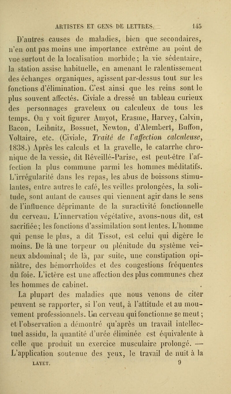 D'autres causes de maladies, bien que secondaires, n'en ont pas moins une importance extrême au point de vue surtout de la localisation morbide ; la vie sédentaire, la station assise habituelle, en amenant le ralentissement des échanges organiques, agissent par-dessus tout sur les fonctions d'élimination. C'est ainsi que les reins sont le plus souvent affectés. Civiale a dressé un tableau curieux des personnages graveleux ou calculeux de tous les temps. On y voit figurer Amyot, Erasme, Harvey, Calvin, Bacon, Leibnitz, Bossuet, Newton, d'Alembert, Buffon, Voltaire, etc. (Civiale, Traité de l'affection calculeuse, 1838.) Après les calculs et la gravelle, le catarrhe chro- nique de la vessie, dit Réveillé-Parise, est peut-être l'af- fection la plus commune parmi les hommes méditatifs. L'irrégularité dans les repas, les abus de boissons stimu- lantes, entre autres le café, les veilles prolongées, la soli- tude, sont autant de causes qui viennent agir dans le sens de l'influence déprimante de la suractivité fonctionnelle du cerveau. L'innervation végétative, avons-nous dit, est sacrifiée; les fonctions d'assimilation sont lentes. L'homme qui pense le plus, a dit Tissot, est celui qui digère le moins. De là une torpeur ou plénitude du système vei- neux abdominal ; de là, par suite, une constipation opi- niâtre, des hémorrhoïdes et des congestions fréquentes du foie. L'ictère est une affection des plus communes chez les hommes de cabinet. La plupart des maladies que nous venons de citer peuvent se rapporter, si l'on veut, à l'attitude et au mou- vement professionnels. Un cerveau qui fonctionne se meut ; et l'observation a démontré qu'après un travail intellec- tuel assidu, la quantité d'urée éliminée est équivalente à celle que produit un exercice musculaire prolongé. — L'application soutenue des yeux, le travail de nuit à la LAYET. 9