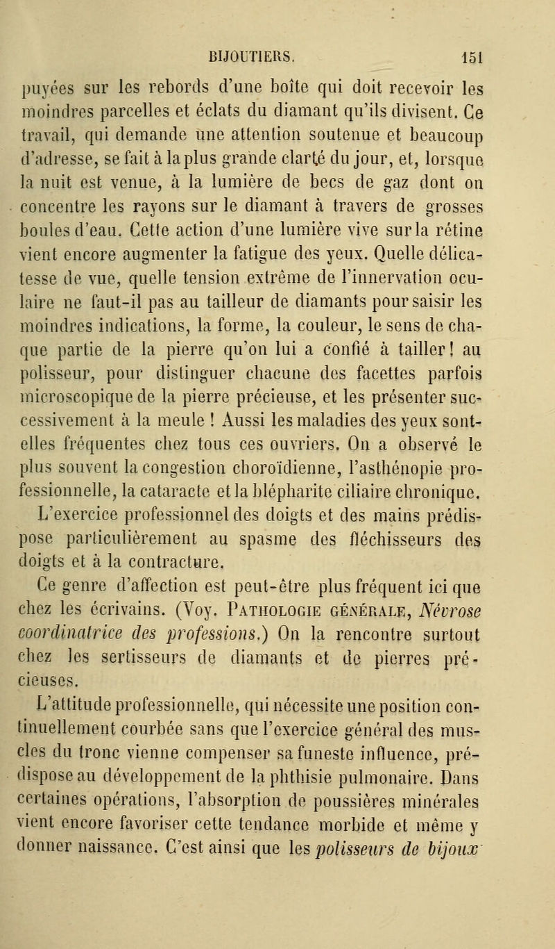 pavées sur les rebords d'une boîte qui doit recevoir les moindres parcelles et éclats du diamant qu'ils divisent. Ce travail, qui demande une attention soutenue et beaucoup d'adresse, se fait à la plus grande clarté du jour, et, lorsque la nuit est venue, h la lumière de becs de gaz dont on concentre les rayons sur le diamant ta travers de grosses boules d'eau. Cette action d'une lumière vive sur la rétine vient encore augmenter la fatigue des yeux. Quelle délica- tesse de vue, quelle tension extrême de l'innervation ocu- laire ne faut-il pas au tailleur de diamants pour saisir les moindres indications, la forme, la couleur, le sens de cha- que partie de la pierre qu'on lui a confié à tailler ! au polisseur, pour distinguer chacune des facettes parfois microscopique de la pierre précieuse, et les présenter suc- cessivement à la meule ! Aussi les maladies des yeux sont- elles fréquentes chez tous ces ouvriers. On a observé le plus souvent la congestion cboroïdienne, l'asthénopie pro- fessionnelle, la cataracte et la blépharite ciliaire chronique, L'exercice professionnel des doigts et des mains prédis- pose particulièrement au spasme des fléchisseurs des doigts et à la contracture. Ce genre d'affection est peut-être plus fréquent ici que chez les écrivains. (Voy. Pathologie générale, Névrose coordinatrice des professions.) On la rencontre surtout chez les sertisseurs de diamants et de pierres pré- cieuses. L'attitude professionnelle, qui nécessite une position con- tinuellement courbée sans que l'exercice général des mus- cles du tronc vienne compenser sa funeste influence, pré- dispose au développement de la phthisie pulmonaire. Dans certaines opérations, l'absorption de poussières minérales vient encore favoriser cette tendance morbide et même y donner naissance. C'est ainsi que les polisseurs de bijoux