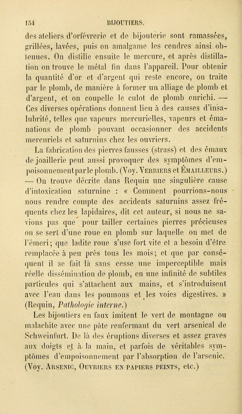 des ateliers d'orfèvrerie et de bijouterie sont ramassées, grillées, lavées, puis on amalgame les cendres ainsi, ob- tenues. On distille ensuite le mercure, et après distilla- tion on trouve le métal fin dans l'appareil. Pour obtenir la quantité d'or et d'argent qui reste encore, on traite par le plomb, de manière à former un alliage de plomb et d'argent, et on coupelle le culot de plomb enrichi. — Ces diverses opérations donnent lieu à des causes d'insa- lubrité, telles que vapeurs mercurielles, vapeurs et éma- nations de plomb pouvant occasionner des accidents mercuriels et saturnins chez les ouvriers. La fabrication des pierres fausses (strass) et des émaux de joaillerie peut aussi provoquer des symptômes d'em- poisonnementparle plomb. (Voy. Verriers et Émailleurs.) — On trouve décrite dans Requin une singulière cause d'intoxication saturnine : « Comment pourrions-nous nous rendre compte des accidents saturnins assez fré- quents chez les lapidaires, dit cet auteur, si nous ne sa- vions pas que pour tailler certaines pierres précieuses on se sert d'une roue en plomb sur laquelle on met de l'émeri; que ladite roue s'use fort vite et a besoin d'être remplacée à peu près tous les mois; et que par consé- quent il se fait là sans cesse une imperceptible mais réelle dissémination de plomb, en une infinité de subtiles particules qui s'attachent aux mains, et s'introduisent avec l'eau dans les poumons et les voies digestives. » (Requin, Pathologie interne.) Les bijoutiers en faux imitent le vert de montagne ou malachite avec une pâte renfermant du vert arsenical de Schweinfurt. De là des éruptions diverses et assez graves aux doigts ejt à. la main, et parfois de véritables sym- ptômes d'empoisonnement par l'absorption de l'arsenic. (Voy. Arsenic, Ouvriers en papiers peints, etc.)