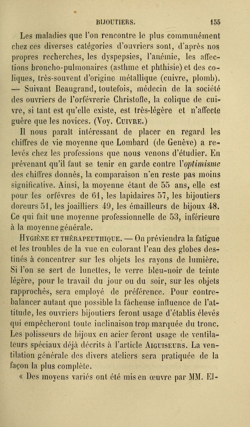 Les maladies que l'on rencontre le plus communément chez ces diverses catégories d'ouvriers sont, d'après nos propres recherches, les dyspepsies, l'anémie, les affec- tions broncho-pulmonaires (asthme et phthisie) et des co- liques, très-souvent d'origine métallique (cuivre, plomb). — Suivant Beaugrand, toutefois, médecin de la société des ouvriers de l'orfèvrerie Christofle, la colique de cui- vre, si tant est qu'elle existe, est très-légère et n'affecte guère que les novices. (Voy. Cuivre.) Il nous paraît intéressant de placer en regard les chiffres de vie moyenne que Lombard (de Genève) a re- levés chez les professions que nous venons d'étudier. En prévenant qu'il faut se tenir en garde contre Yoptimisme des chiffres donnés, la comparaison n'en reste pas moins significative. Ainsi, la moyenne étant de 55 ans, elle est pour les orfèvres de 61, les lapidaires 57, les bijoutiers doreurs 51, les joailliers 49, les émailleurs de bijoux 48. Ce qui fait une moyenne professionnelle de 53, inférieure à la moyenne générale. Hygiène et thérapeuthique. — On préviendra la fatigue et. les troubles de la vue en colorant l'eau des globes des- tinés à concentrer sur les objets les rayons de lumière. Si l'on se sert de lunettes, le verre bleu-noir de teinte légère, pour le travail du jour ou du soir, sur les objets rapprochés, sera employé de préférence. Pour contre- balancer autant que possible la fâcheuse influence de l'at- titude, les ouvriers bijoutiers feront usage d'établis élevés qui empêcheront toute inclinaison trop marquée du tronc. Les polisseurs de bijoux en acier feront usage de ventila- teurs spéciaux déjà décrits h l'article Aiguiseurs. La ven- tilation générale des divers ateliers sera pratiquée de la façon la plus complète. « Des moyens variés ont été mis en œuvre par MM. El-