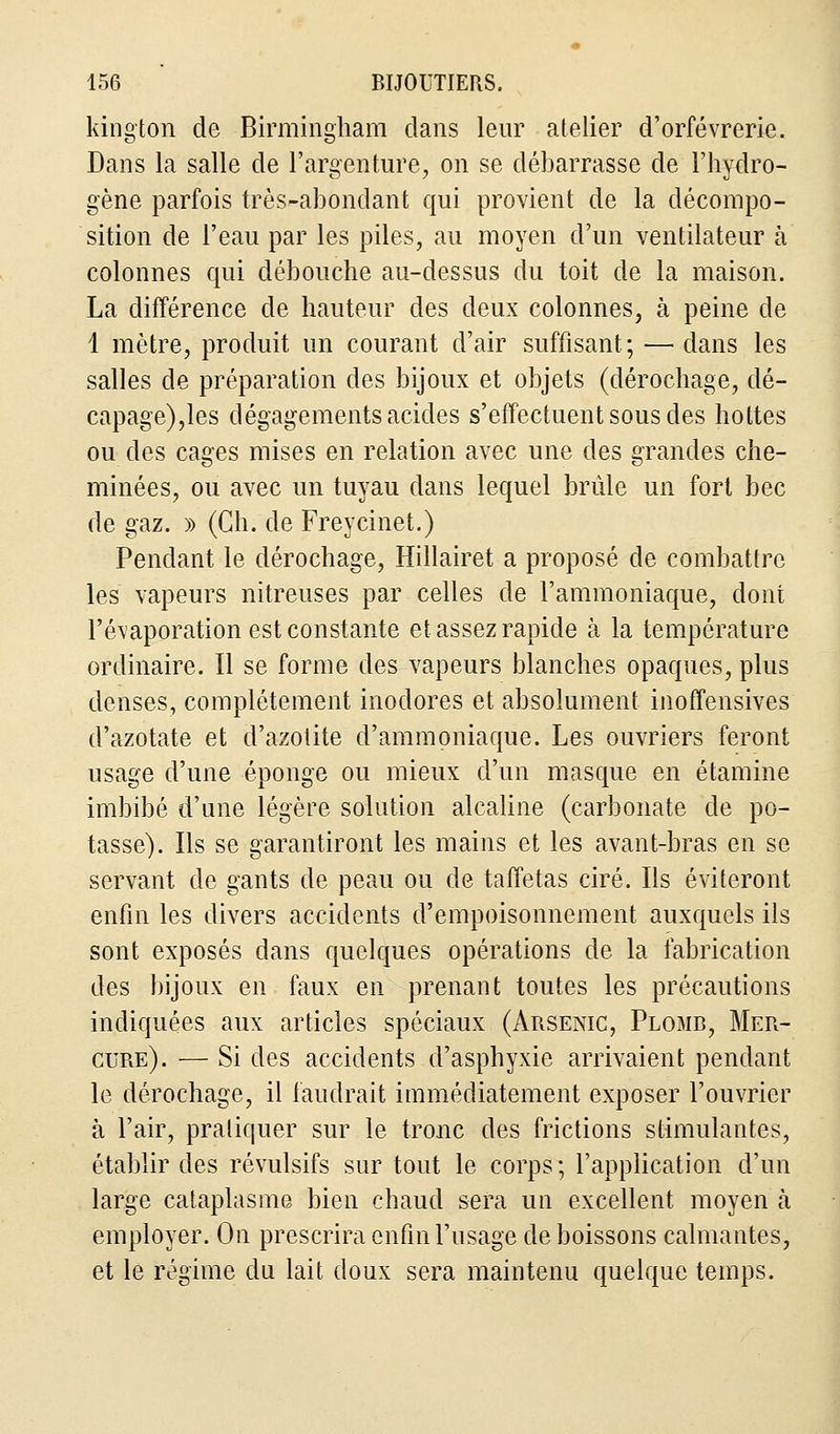 kington de Birmingham dans leur atelier d'orfèvrerie. Dans la salle de l'argenture, on se débarrasse de l'hydro- gène parfois très-abondant qui provient de la décompo- sition de l'eau par les piles, au moyen d'un ventilateur à colonnes qui débouche au-dessus du toit de la maison. La différence de hauteur des deux colonnes, à peine de 1 mètre, produit un courant d'air suffisant; — clans les salles de préparation des bijoux et objets (dérochage, dé- capage),les dégagements acides s'effectuent sous des hottes ou des cages mises en relation avec une des grandes che- minées, ou avec un tuyau dans lequel brûle un fort bec de gaz. » (Ch. de Freycinet.) Pendant le dérochage, Hillairet a proposé de combattre les vapeurs nitreuses par celles de l'ammoniaque, dont l'évaporation est constante et assez rapide à la température ordinaire. Il se forme des vapeurs blanches opaques, plus denses, complètement inodores et absolument inoffensives d'azotate et d'azotite d'ammoniaque. Les ouvriers feront usage d'une éponge ou mieux d'un masque en étamine imbibé d'une légère solution alcaline (carbonate de po- tasse). Ils se garantiront les mains et les avant-bras en se servant de gants de peau ou de taffetas ciré. Ils éviteront enfin les divers accidents d'empoisonnement auxquels ils sont exposés dans quelques opérations de la fabrication des bijoux en faux en prenant toutes les précautions indiquées aux articles spéciaux (Arsenic, Plomb, Mer- cure). — Si des accidents d'asphyxie arrivaient pendant le dérochage, il faudrait immédiatement exposer l'ouvrier à l'air, pratiquer sur le tronc des frictions stimulantes, établir des révulsifs sur tout le corps ; l'application d'un large cataplasme bien chaud sera un excellent moyen à employer. On prescrira enfin l'usage de boissons calmantes, et le régime du lait doux sera maintenu quelque temps.