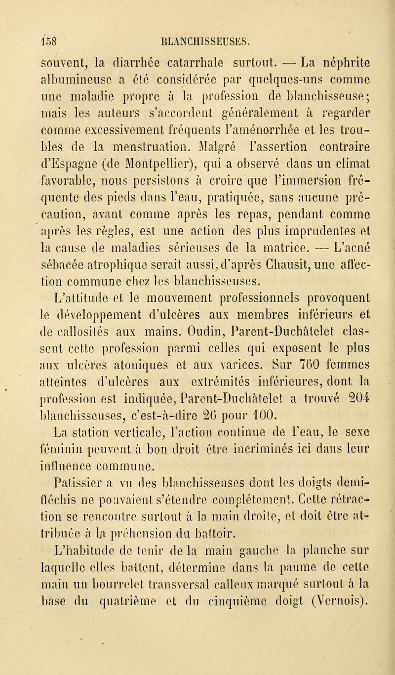 souvent, la diarrhée catarrhale surtout. — La néphrite albumineusc a été considérée par quelques-uns comme une maladie propre à la profession de blanchisseuse; mais les auteurs s'accordent généralement à regarder comme excessivement fréquents l'aménorrhée et les trou- bles de la menstruation. Malgré l'assertion contraire d'Espagne (de Montpellier), qui a observé dans un climat favorable, nous persistons à croire que l'immersion fré- quente des pieds dans l'eau, pratiquée, sans aucune pré- caution, avant comme après les repas, pendant comme après les règles, est une action des plus imprudentes et la cause de maladies sérieuses de la matrice. — L'acné sébacée atrophique serait aussi, d'après Chausit, une affec- tion commune chez les blanchisseuses. L'attitude et le mouvement professionnels provoquent le développement d'ulcères aux membres inférieurs et de callosités aux mains. Oudin, Parcnt-Duchâlelet clas- sent cette profession parmi celles qui exposent le plus aux ulcères atoniques et aux varices. Sur 760 femmes atteintes d'ulcères aux extrémités inférieures, dont la profession est indiquée, Parent-Duchâtelet a trouvé 204 blanchisseuses, c'est-à-dire 26 pour 100. La station verticale, l'action continue de l'eau, le sexe féminin peuvent à bon droit être incriminés ici dans leur influence commune. Pâtissier a vu des blanchisseuses dont les doigts demi- fléchis ne pouvaient s'étendre complètement. Cette rétrac- tion se rencontre surtout à la main droite, et doit être at- tribuée ta la préhension du battoir. L'habitude de tenir de la main gauche la planche sur laquelle elles battent, détermine dans la paume de cette main un bourrelet transversal calleux marqué surtout à la base du quatrième et du cinquième doigt (Vernois).