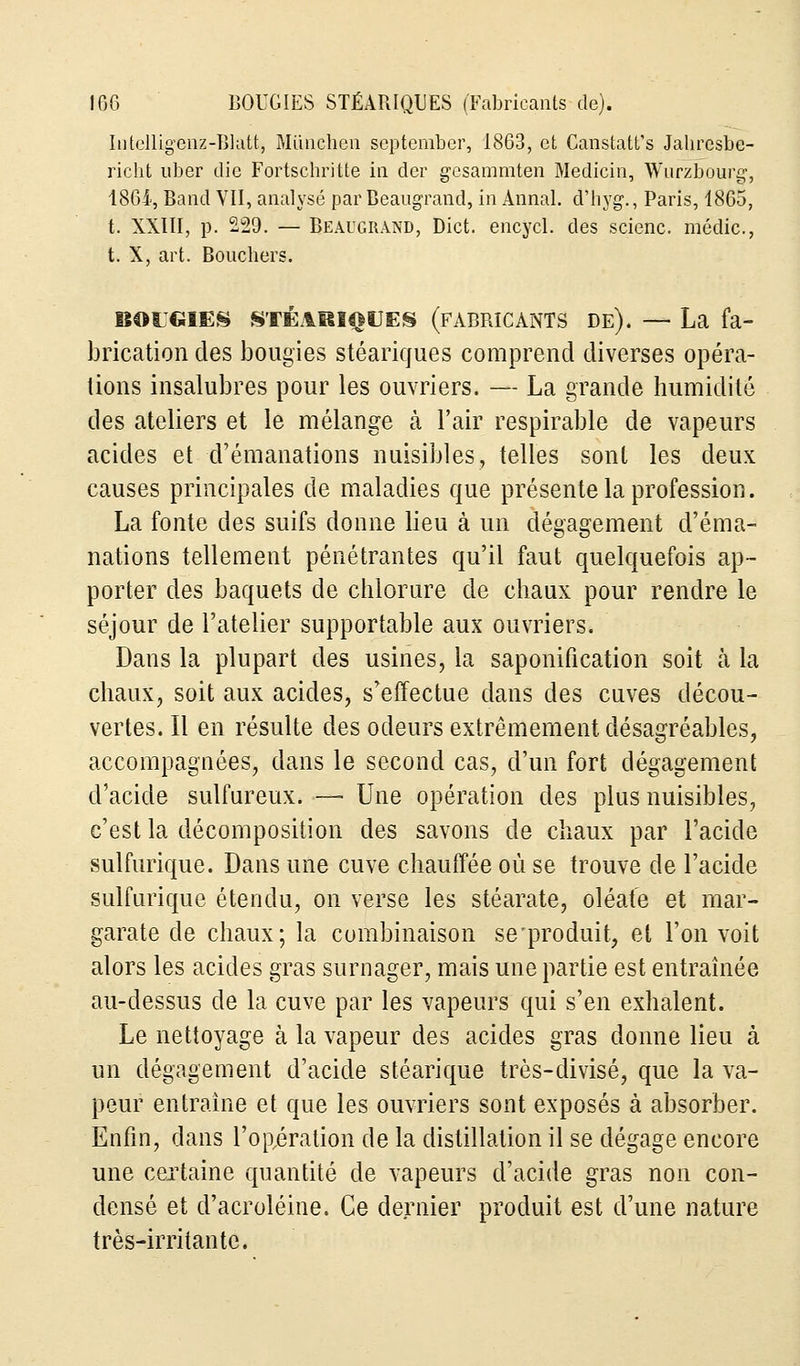 Intelligenz-Blatt, Miinchen september, 1863, et Canstatt's Jahresbe- richt uber die Fortschritte ia der gesammten Medicin, Wurzbourg, 1864, Band VII, analysé par Beaugrand, in Annal, d'hyg., Paris, 1865, t. XXIII, p. 229. — Beaugrand, Dict. encycl. des scienc. médic., t. X, art. Bouchers. BOUGIES STÉARIQUES (fabricants de). — La fa- brication des bougies stéariques comprend diverses opéra- lions insalubres pour les ouvriers. — La grande humidité des ateliers et le mélange à l'air respirable de vapeurs acides et d'émanations nuisibles, telles sont les deux causes principales de maladies que présente la profession. La fonte des suifs donne lieu à un dégagement d'éma- nations tellement pénétrantes qu'il faut quelquefois ap- porter des baquets de chlorure de chaux pour rendre le séjour de l'atelier supportable aux ouvriers. Dans la plupart des usines, la saponification soit à la chaux, soit aux acides, s'effectue dans des cuves décou- vertes. Il en résulte des odeurs extrêmement désagréables, accompagnées, dans le second cas, d'un fort dégagement d'acide sulfureux. — Une opération des plus nuisibles, c'est la décomposition des savons de chaux par l'acide sulfurique. Dans une cuve chauffée où se trouve de l'acide sulfurique étendu, on verse les stéarate, oléate et mar- garate de chaux; la combinaison se'produit, et l'on voit alors les acides gras surnager, mais une partie est entraînée au-dessus de la cuve par les vapeurs qui s'en exhalent. Le nettoyage à la vapeur des acides gras donne lieu à un dégagement d'acide stéarique très-divisé, que la va- peur entraîne et que les ouvriers sont exposés à absorber. Enfin, dans l'opération de la distillation il se dégage encore une certaine quantité de vapeurs d'acide gras non con- densé et d'acroléine. Ce dernier produit est d'une nature très-irritante.