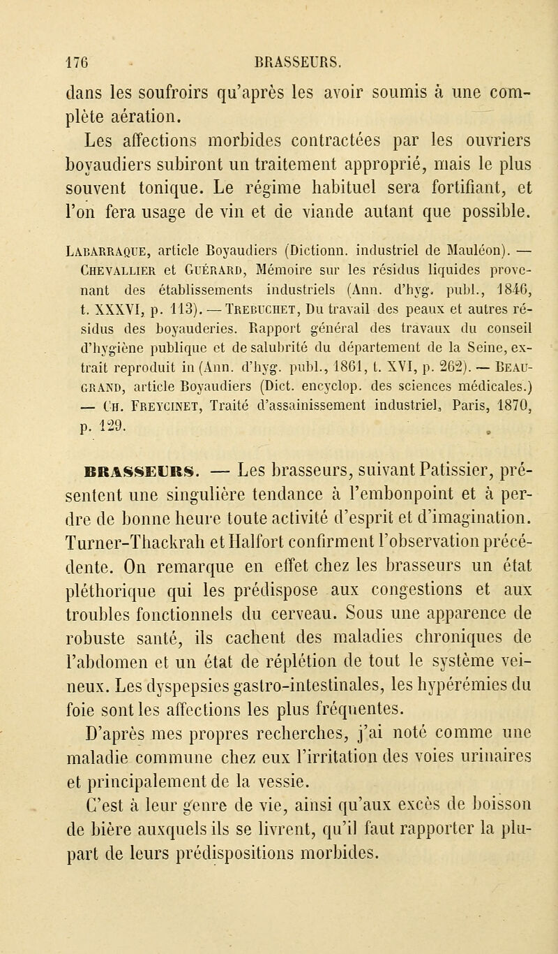 dans les soufroirs qu'après les avoir soumis à une com- plète aération. Les affections morbides contractées par les ouvriers boyaudiers subiront un traitement approprié, mais le plus souvent tonique. Le régime habituel sera fortifiant, et l'on fera usage de vin et de viande autant que possible. Labarraque, article Boyaudiers (Dictionn. industriel de Mauléon). — Chevallier et Guérard, Mémoire sur les résidus liquides prove- nant des établissements industriels (Ann. d'hyg. publ., 1846, t. XXXVI, p. 113). — Trebuchet, Du travail des peaux et autres ré- sidus des boyauderies. Rapport général des travaux du conseil d'hygiène publique et de salubrité du département de la Seine, ex- trait reproduit in (Ann. d'hyg. publ., 1861, t. XVI, p. 262). ~ Beau- grand, article Boyaudiers (Dict. encyclop. des sciences médicales.) — Ch. Fbeycinet, Traité d'assainissement industriel, Paris, 1870, p. 129. brasseurs. — Les brasseurs, suivant Pâtissier, pré- sentent une singulière tendance à l'embonpoint et à per- dre de bonne heure toute activité d'esprit et d'imagination. Turner-Thackrah et Halfort confirment l'observation précé- dente. On remarque en effet chez les brasseurs un état pléthorique qui les prédispose aux congestions et aux troubles fonctionnels du cerveau. Sous une apparence de robuste santé, ils cachent des maladies chroniques de l'abdomen et un état de réplétion de tout le système vei- neux. Les dyspepsies gastro-intestinales, les hypérémies du foie sont les affections les plus fréquentes. D'après mes propres recherches, j'ai noté comme une maladie commune chez eux l'irritation des voies urinaires et principalement de la vessie. C'est à leur genre de vie, ainsi qu'aux excès de boisson de bière auxquels ils se livrent, qu'il faut rapporter la plu- part de leurs prédispositions morbides.