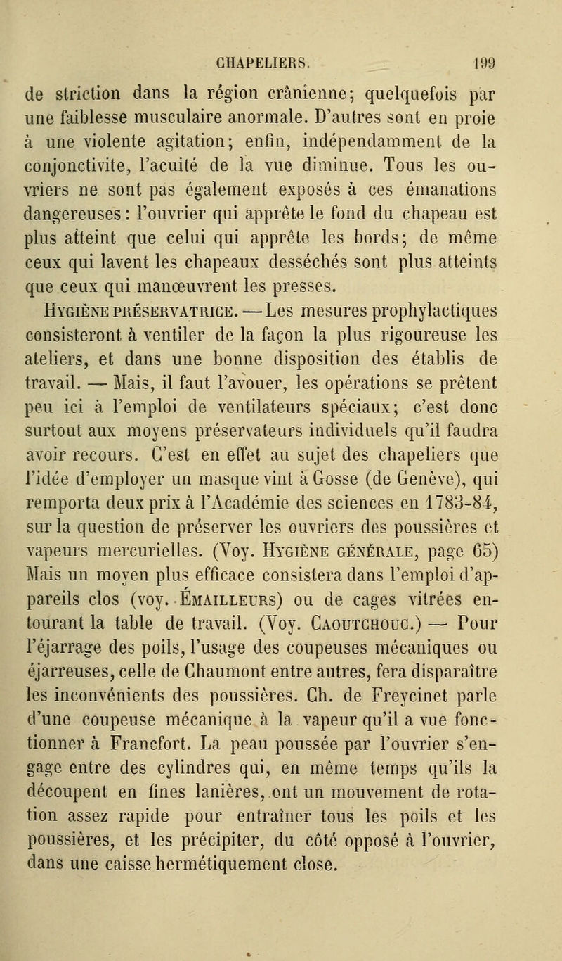 de striction dans la région crânienne; quelquefois par une faiblesse musculaire anormale. D'autres sont en proie à une violente agitation; enfin, indépendamment de la conjonctivite, l'acuité de la vue diminue. Tous les ou- vriers ne sont pas également exposés à ces émanations dangereuses : l'ouvrier qui apprête le fond du chapeau est plus atteint que celui qui apprête les bords; de même ceux qui lavent les chapeaux desséchés sont plus atteints que ceux qui manœuvrent les presses. Hygiène préservatrice.—Les mesures prophylactiques consisteront à ventiler de la façon la plus rigoureuse les ateliers, et dans une bonne disposition des établis de travail. — Mais, il faut l'avouer, les opérations se prêtent peu ici à l'emploi de ventilateurs spéciaux; c'est donc surtout aux moyens préservateurs individuels qu'il faudra avoir recours. C'est en effet au sujet des chapeliers que l'idée d'employer un masque vint à Gosse (de Genève), qui remporta deux prix à l'Académie des sciences en 1783-81, sur la question de préserver les ouvriers des poussières et vapeurs mercurielles. (Voy. Hygiène générale, page 65) Mais un moyen plus efficace consistera dans l'emploi d'ap- pareils clos (voy. Émailleurs) ou de cages vitrées en- tourant la table de travail. (Voy. Caoutchouc.) — Pour l'éjarrage des poils, l'usage des coupeuses mécaniques ou éjarreuses, celle de Chaumont entre autres, fera disparaître les inconvénients des poussières. Ch. de Freycinet parle d'une coupeuse mécanique à la vapeur qu'il a vue fonc- tionner à Francfort. La peau poussée par l'ouvrier s'en- gage entre des cylindres qui, en même temps qu'ils la découpent en fines lanières, ont un mouvement de rota- tion assez rapide pour entraîner tous les poils et les poussières, et les précipiter, du côté opposé à l'ouvrier, dans une caisse hermétiquement close.