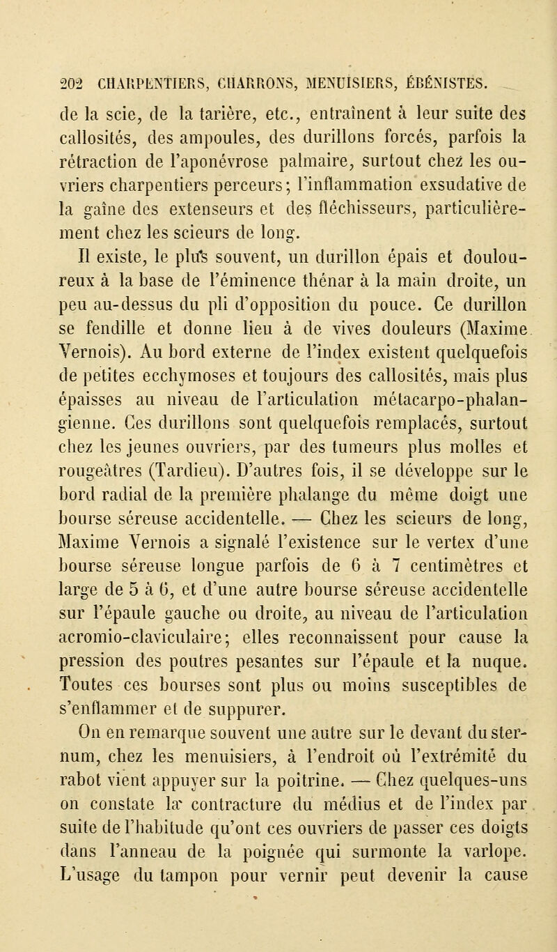 de la scie, de la tarière, etc., entraînent à leur suite des callosités, des ampoules, des durillons forcés, parfois la rétraction de l'aponévrose palmaire, surtout chez les ou- vriers charpentiers perceurs; l'inflammation exsudative de la gaine des extenseurs et des fléchisseurs, particulière- ment chez les scieurs de long. Il existe, le pltfs souvent, un durillon épais et doulou- reux à la base de Féminence thénar à la main droite, un peu au-dessus du pli d'opposition du pouce. Ce durillon se fendille et donne lieu à de vives douleurs (Maxime Yernois). Au bord externe de l'index existent quelquefois de petites ecchymoses et toujours des callosités, mais plus épaisses au niveau de l'articulation métacarpo-phalan- gienne. Ces durillons sont quelquefois remplacés, surtout chez les jeunes ouvriers, par des tumeurs plus molles et rougeâtres (Tardieu). D'autres fois, il se développe sur le bord radial de la première phalange du même doigt une bourse séreuse accidentelle. — Chez les scieurs de long, Maxime Yernois a signalé l'existence sur le vertex d'une bourse séreuse longue parfois de 6 à 7 centimètres et large de 5 à 6, et d'une autre bourse séreuse accidentelle sur l'épaule gauche ou droite, au niveau de l'articulation acromio-claviculaire ; elles reconnaissent pour cause la pression des poutres pesantes sur l'épaule et la nuque. Toutes ces bourses sont plus ou moins susceptibles de s'enflammer et de suppurer. On en remarque souvent une autre sur le devant du ster- num, chez les menuisiers, à l'endroit où l'extrémité du rabot vient appuyer sur la poitrine. — Chez quelques-uns on constate \x contracture du médius et de l'index par suite de l'habitude qu'ont ces ouvriers de passer ces doigts dans l'anneau de la poignée qui surmonte la varlope. L'usage du tampon pour vernir peut devenir la cause