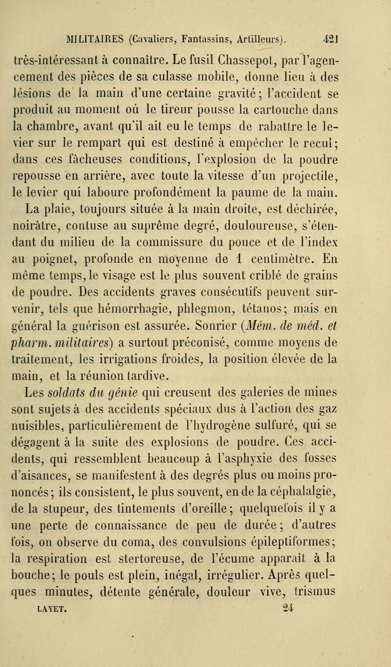 très-intéressant à connaître. Le fusil Chassepol, par l'agen- cement des pièces de sa culasse mobile, donne lieu à des lésions de la main d'une certaine gravité ; l'accident se produit au moment où le tireur pousse la cartouche dans la chambre, avant qu'il ait eu le temps de rabattre le le- vier sur le rempart qui est destiné à empêcher le recul ; dans ces fâcheuses conditions, l'explosion de la poudre repousse en arrière, avec toute la vitesse d'un projectile, le levier qui laboure profondément la paume de la main. La plaie, toujours située à la main droite, est déchirée, noirâtre, contuse au suprême degré, douloureuse, s'éten- dant du milieu de la commissure du pouce et de l'index au poignet, profonde en moyenne de 1 centimètre. En même temps, le visage est le plus souvent criblé de grains de poudre. Des accidents graves consécutifs peuvent sur- venir, tels que hémorrhagie, phlegmon, tétanos; mais en général la guérison est assurée. Sonrier (Mém. de méd. et pharm. militaires) a surtout préconisé, comme moyens de traitement, les irrigations froides, la position élevée de la main, et la réunion tardive. Les soldats du génie qui creusent des galeries de mines sont sujets à des accidents spéciaux dus à l'action des gaz nuisibles, particulièrement de l'hydrogène sulfuré, qui se dégagent à la suite des explosions de poudre. Ces acci- dents, qui ressemblent beaucoup à l'asphyxie des fosses d'aisances, se manifestent à des degrés plus ou moins pro- noncés ; ils consistent, le plus souvent, en de la céphalalgie, de la stupeur, des tintements d'oreille; quelquefois il y a une perte de connaissance de peu de durée ; d'autres fois, on observe du coma, des convulsions épileptiformes; la respiration est stertoreuse, de l'écume apparaît à la bouche ; le pouls est plein, inégal, irrégulier. Après quel- ques minutes, détente générale, douleur vive, trismus LÀYET. 24