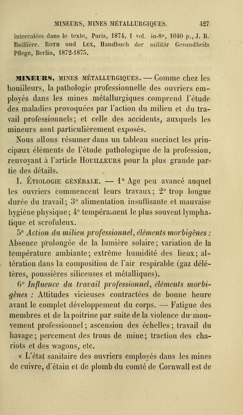 intercalées dans le texte, Paris, 187-4, 1 vol. in-8°, 1040 p., J. B. Baillière. Roth und Lex, Handbuch der militar Gesundheits Pflee-e, Berlin, 1872-1875. mikeurs, mines métallurgiques. — Comme chez les bouilleurs, la pathologie professionnelle des ouvriers em- ployés dans les mines métallurgiques comprend l'étude des maladies provoquées par l'action du milieu et du tra- vail professionnels; et celle des accidents, auxquels les mineurs sont particulièrement exposés. Nous allons résumer dans un tableau succinct les prin- cipaux éléments de l'étude pathologique de la profession, renvoyant à l'article Houilleurs pour la plus grande par- tie des détails. I. Étiologie générale. — 1° Age peu avancé auquel les ouvriers commencent leurs travaux; 2° trop longue durée du travail ; 3° alimentation insuffisante et mauvaise hygiène physique; 4° tempérament le plus souvent lympha- tique et scrofuleux. 5° Action du milieu professionnel, éléments morbigènes : Absence prolongée de la lumière solaire ; variation de la température ambiante; extrême humidité des lieux; al- tération dans la composition de l'air respirable (gaz délé- tères, poussières siliceuses et métalliques). 6° Influence du travail professionnel, éléments morbi- gènes : Attitudes vicieuses contractées de bonne heure avant le complet développement du corps. — Fatigue des membres et de la poitrine par suite de la violence du-mou- vement professionnel; ascension des échelles; travail du havage ; percement des trous de mine ; traction des cha- riots et des wagons, etc. « L'état sanitaire des ouvriers employés dans les mines de cuivre, d'étain et de plomb du comté de Cornwall est de