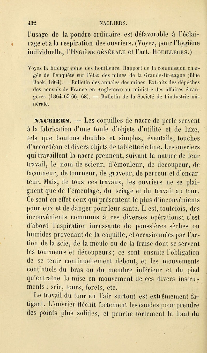 l'usage de la poudre ordinaire est défavorable à l'éclai- rage et à la respiration des ouvriers. (Voyez, pour l'hygiène individuelle, I'Hygiène générale et l'art. Houilleurs.) Voyez la bibliographie des houilleurs. Rapport de la commission char- gée de l'enquête sur l'état des mines de la Grande-Bretagne (Blue Book, 1864). — Bulletin des annales des mines. Extraits des dépêches des consuls de France en Angleterre au ministre des affaires étran- gères (1864-65-66, 68). — Bulletin de la Société de l'industrie mi- nérale. nacriers. — Les coquilles de nacre de perle servent à la fabrication d'une foule d'objets d'utilité et de luxe, tels que boutons doubles et simples, éventails, touches d'accordéon et divers objets de tabletterie fine. Les ouvriers qui travaillent la nacre prennent, suivant la nature de leur travail, le nom de scieur, d'émouleur, de découpeur, de façonneur, de tourneur, de graveur, de perceur et d'encar- teur. Mais, de tous ces travaux, les ouvriers ne se plai- gnent que de l'émeulage, du sciage et du travail au tour. Ce sont en effet ceux qui présentent le plus d'inconvénients pour eux et de danger pour leur santé. Il est, toutefois, des inconvénients communs à ces diverses opérations; c'est d'abord l'aspiration incessante de poussières sèches ou humides provenant de la coquille, et occasionnées par l'ac- tion de la scie, de la meule ou de la fraise dont se servent les tourneurs et découpeurs ; ce sont ensuite l'obligation de se tenir continuellement debout, et les mouvements continuels du bras ou du membre inférieur et du pied qu'entraîne la mise en mouvement de ces divers instru - ments : scie, tours, forets, etc. Le travail du tour en l'air surtout est extrêmement fa- tigant. L'ouvrier fléchit fortement les coudes pour prendre des points plus solides, et penche fortement le haut du