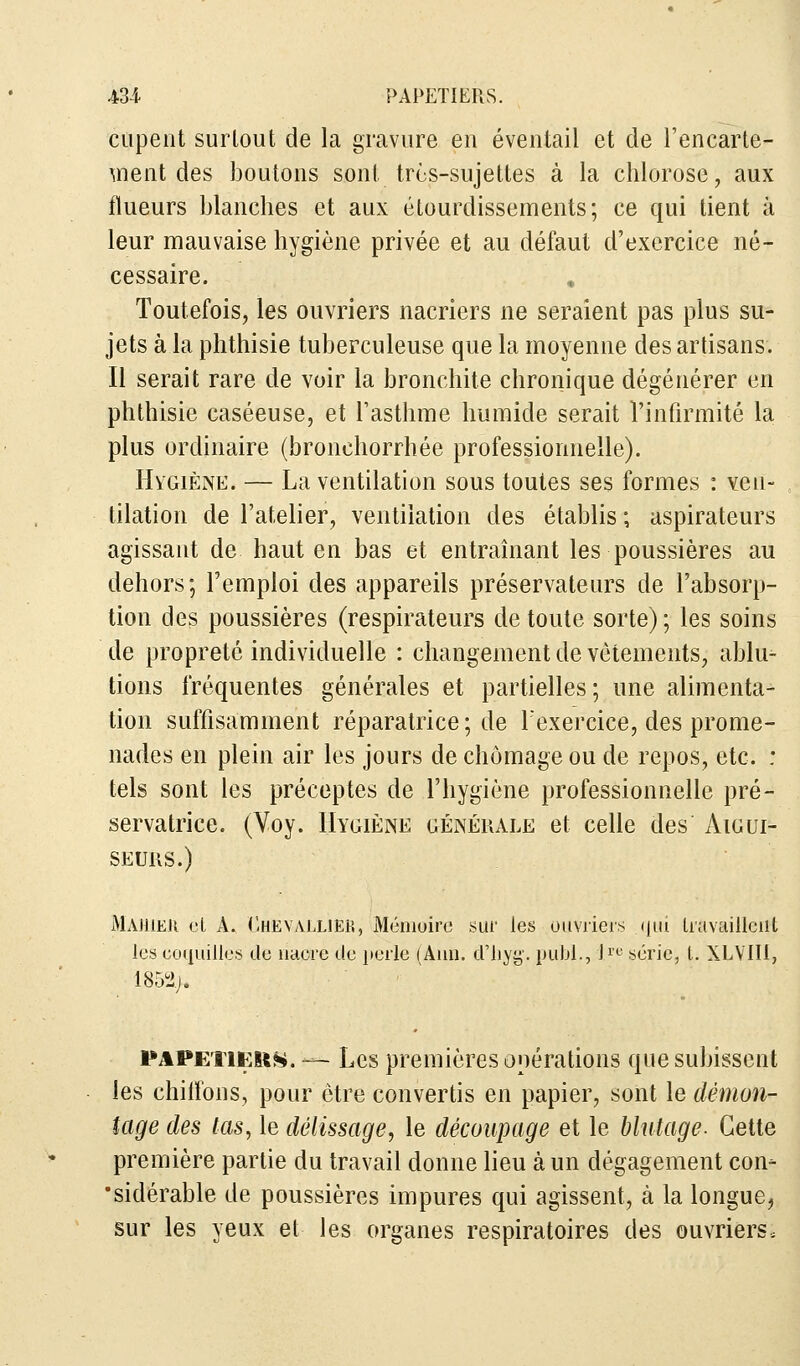 cupent surtout de la gravure eu éventail et de l'encarte- ment des boutons sont très-sujettes à la chlorose, aux flueurs blanches et aux étourdissements; ce qui tient à leur mauvaise hygiène privée et au défaut d'exercice né- cessaire. Toutefois, les ouvriers nacriers ne seraient pas plus su- jets à la phthisie tuberculeuse que la moyenne des artisans. Il serait rare de voir la bronchite chronique dégénérer en phthisie caséeuse, et l'asthme humide serait l'infirmité la plus ordinaire (bronchorrhée professionnelle). Hygiène. — La ventilation sous toutes ses formes : ven- tilation de l'atelier, ventilation des établis ; aspirateurs agissant de haut en bas et entraînant les poussières au dehors; l'emploi des appareils préservateurs de l'absorp- tion des poussières (respirateurs de toute sorte) ; les soins de propreté individuelle : changement de vêtements, ablu- tions fréquentes générales et partielles; une alimenta- tion suffisamment réparatrice ; de l'exercice, des prome- nades en plein air les jours de chômage ou de repos, etc. : tels sont les préceptes de l'hygiène professionnelle pré- servatrice. (Voy. Hygiène générale et celle des Aigui- seurs.) Majuek cl A. Chevallier, Mémoire sur les ouvriers qui travaillent les coquilles de nacre de perle (Ami. d'hyg. publ., l.re série, l. XLVTI1, 1852./* papetier. — Les premières opérations que subissent les chiffons, pour être convertis en papier, sont le démon- tage des tas, le délissage, le découpage et le blutage- Cette première partie du travail donne lieu à un dégagement con- sidérable de poussières impures qui agissent, à la longue, sur les yeux et les organes respiratoires des ouvriers.