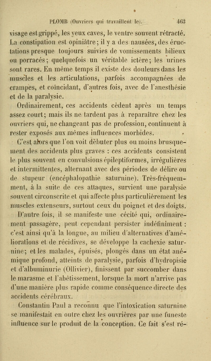 visage est grippé, les yeux caves, le ventre souvent rétracté. La constipation est opiniâtre; il y a des nausées, des éruc- tations presque toujours suivies de vomissements bilieux ou porracés ; quelquefois un véritable ictère ; les urines sont rares. En même temps il existe des douleurs dans les muscles et les articulations, parfois accompagnées de crampes, et coïncidant, d'autres fois, avec de l'anesthésie et de la paralysie. Ordinairement, ces accidents cèdent après un temps assez court; mais ils ne tardent pas à reparaître chez les ouvriers qui, ne changeant pas de profession, continuent à rester exposés aux mêmes influences morbides. C'est afers que l'on voit débuter plus ou moins brusque- ment des accidents plus graves : ces accidents consistent le plus souvent en convulsions épileptiformes, irrégulières et intermittentes, alternant avec des périodes de délire ou de stupeur (encéphalopathie saturnine). Très-fréquem- ment, à la suite de ces attaques, survient une paralysie souvent circonscrite et qui affecte plus particulièrement les muscles extenseurs, surtout ceux du poignet et des doigts. D'autre fois, il se manifeste une cécité qui, ordinaire- ment passagère, peut cependant persister indéfiniment : c'est ainsi qu'à la longue, au milieu d'alternatives d'amé- liorations et. de récidives, se développe la cachexie satur- nine ; et les malades, épuisés, plongés dans un état ané- mique profond, atteints de paralysie, parfois d'hydropisie et d'albuminurie (Ollivier), finissent par succomber dans le marasme et l'abêtissement, lorsque la mort n'arrive pas d'une manière plus rapide comme conséquence directe des accidents cérébraux. Constantin Paul a reconnu que l'intoxication saturnine se manifestait en outre chez les ouvrières par une funeste influence sur le produit de la conception. Ce fait s'est ré-