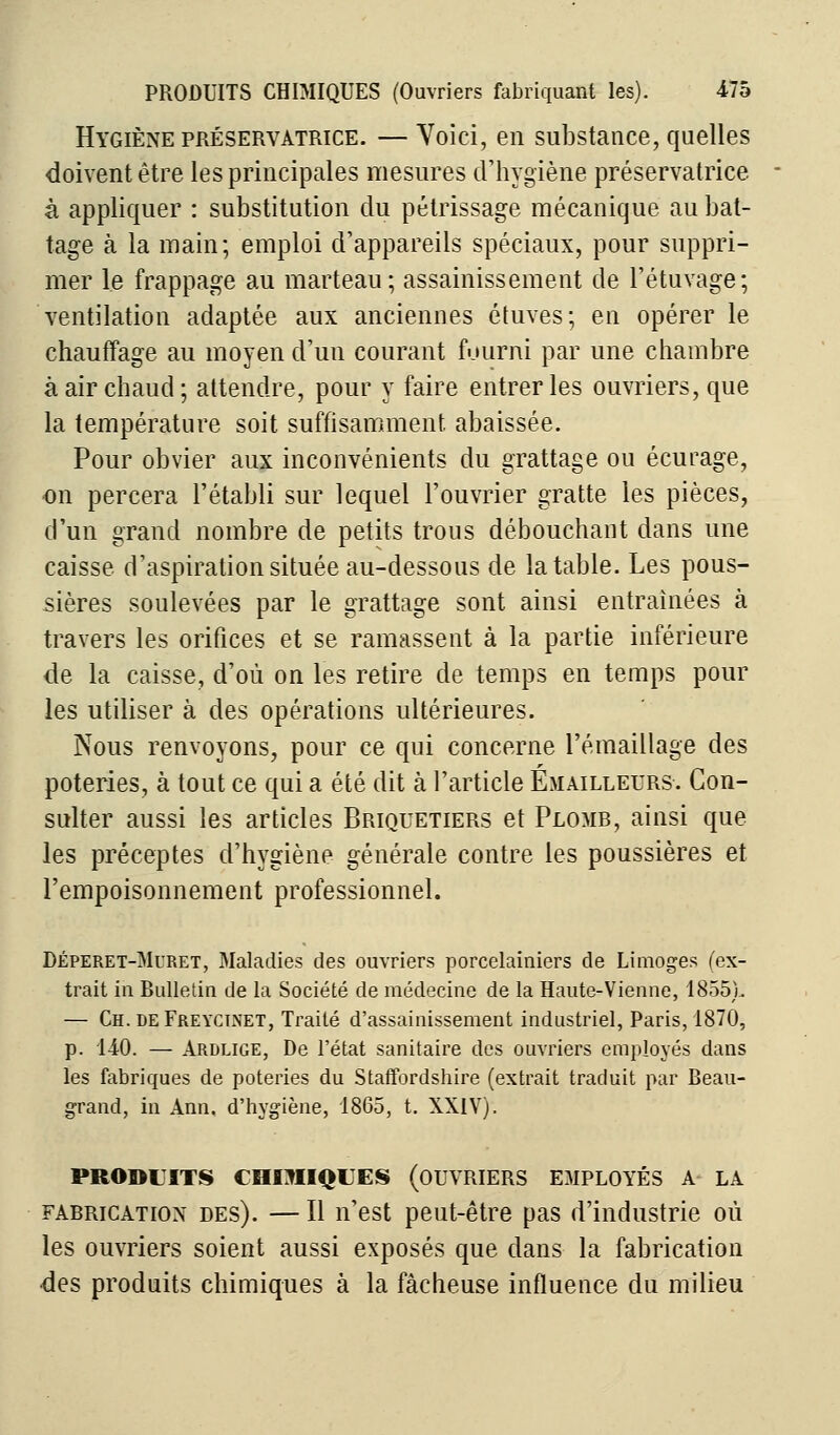 Hygiène préservatrice. —Voici, en substance, quelles doivent être les principales mesures d'hygiène préservatrice à appliquer : substitution du pétrissage mécanique au bat- tage à la main; emploi d'appareils spéciaux, pour suppri- mer le frappage au marteau; assainissement de l'étuvage; ventilation adaptée aux anciennes étuves; en opérer le chauffage au moyen d'un courant fourni par une chambre à air chaud; attendre, pour y faire entreries ouvriers, que la température soit suffisamment abaissée. Pour obvier aux inconvénients du grattage ou écurage, on percera l'établi sur lequel l'ouvrier gratte les pièces, d'un grand nombre de petits trous débouchant dans une caisse d'aspiration située au-dessous de la table. Les pous- sières soulevées par le grattage sont ainsi entraînées à travers les orifices et se rainassent à la partie inférieure de la caisse, d'où on les retire de temps en temps pour les utiliser à des opérations ultérieures. Nous renvoyons, pour ce qui concerne remaillage des poteries, à tout ce qui a été dit à l'article Emailleurs. Con- sulter aussi les articles Briquetiers et Plomb, ainsi que les préceptes d'hygiène générale contre les poussières et l'empoisonnement professionnel. Déperet-Muret, Maladies des ouvriers porcelainiers de Limoges (ex- trait in Bulletin de la Société de médecine de la Haute-Vienne, 1855). — Ch.deFreycinet, Traité d'assainissement industriel, Paris, 1870, p. 140. — Ardlige, De l'état sanitaire des ouvriers employés dans les fabriques de poteries du Staffordshire (extrait traduit par Beau- grand, in Ann. d'hygiène, 1865, t. XXIV). PRODUITS CHIMIQUES (OUVRIERS EMPLOYÉS A LA farrication des). — Il n'est peut-être pas d'industrie où les ouvriers soient aussi exposés que dans la fabrication des produits chimiques à la fâcheuse influence du milieu