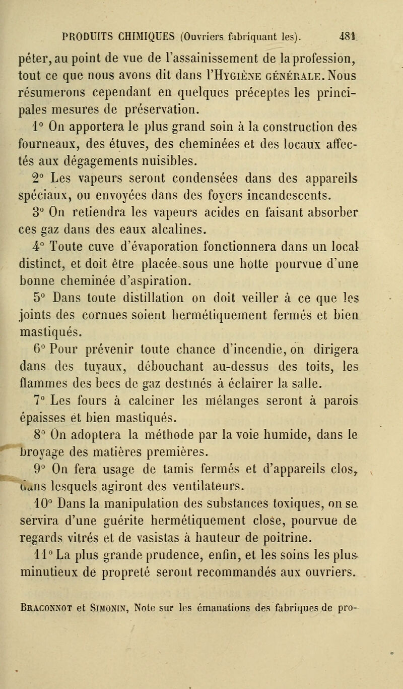 péter, au point de vue de l'assainissement de la profession, tout ce que nous avons dit dans I'Hygiène générale.Nous résumerons cependant en quelques préceptes les princi- pales mesures de préservation. 1° On apportera le plus grand soin à la construction des fourneaux, des étuves, des cheminées et des locaux affec- tés aux dégagements nuisibles. 2° Les vapeurs seront condensées dans des appareils spéciaux, ou envoyées dans des foyers incandescents. 3° On retiendra les vapeurs acides en faisant absorber ces gaz dans des eaux alcalines. 4° Toute cuve d'évaporation fonctionnera dans un local distinct, et doit être placée.sous une hotte pourvue d'une bonne cheminée d'aspiration. 5° Dans toute distillation on doit veiller à ce que les joints des cornues soient hermétiquement fermés et bien mastiqués. 6° Pour prévenir toute chance d'incendie, on dirigera dans des tuyaux, débouchant au-dessus des toits, les flammes des becs de gaz destinés à éclairer la salle. 7° Les fours à calciner les mélanges seront à parois épaisses et bien mastiqués. 8° On adoptera la méthode par la voie humide, dans le broyage des matières premières. 9° On fera usage de tamis fermés et d'appareils clos,. Hfcns lesquels agiront des ventilateurs. 10° Dans la manipulation des substances toxiques, on se servira d'une guérite hermétiquement close, pourvue de regards vitrés et de vasistas à hauteur de poitrine. 11° La plus grande prudence, enfin, et les soins les plus minutieux de propreté seront recommandés aux ouvriers. Braconnot et Simonin, Note sur les émanations des fabriques de pro-