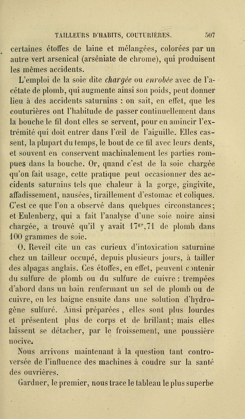 certaines étoffes de laine et mélangées, colorées par un autre vert arsenical (arséniate de chrome), qui produisent les mêmes accidents. L'emploi de la soie dite chargée ou enrobée avec de l'a- cétate de plomb, qui augmente ainsi son poids, peut donner lieu à des accidents saturnins : on sait, en effet, que les couturières ont l'habitude de passer continuellement dans la bouche le fil dont elles se servent, pour en amincir l'ex- trémité qui doit entrer dans l'œil de l'aiguille. Elles cas- sent, la plupart du temps, le bout de ce fil avec leurs dents, et souvent en conservent machinalement les parties rom- pues dans la bouche. Or, quand c'est de la soie chargée qu'on fait usage, cette pratique peut occasionner des ac- cidents saturnins tels que chaleur à la gorge, gingivite, affadissement, nausées, tiraillement d'estomac et coliques. C'est ce que l'on a observé dans quelques circonstances ; et Eulenberg, qui a fait l'analyse d'une soie noire ainsi chargée, a trouvé qu'il y avait 17gr,71 de plomb dans 100 grammes de soie. 0. Réveil cite un cas curieux d'intoxication saturnine chez un tailleur occupé, depuis plusieurs jours, à tailler des alpagas anglais. Ces étoffes, en effet, peuvent cDrttenir du sulfure de plomb ou du sulfure de cuivre : trempées d'abord clans un bain renfermant un sel de plomb ou de cuivre, on les baigne ensuite dans une solution d'hydro- gène sulfuré. Ainsi préparées , elles sont plus lourdes et présentent plus de corps et de brillant; mais elles laissent se détacher, par le froissement, une poussière nocive. Nous arrivons maintenant à la question tant contro- versée de l'influence des machines à coudre sur la santé des ouvrières. Gardner, le premier, nous trace le tableau le plus superbe