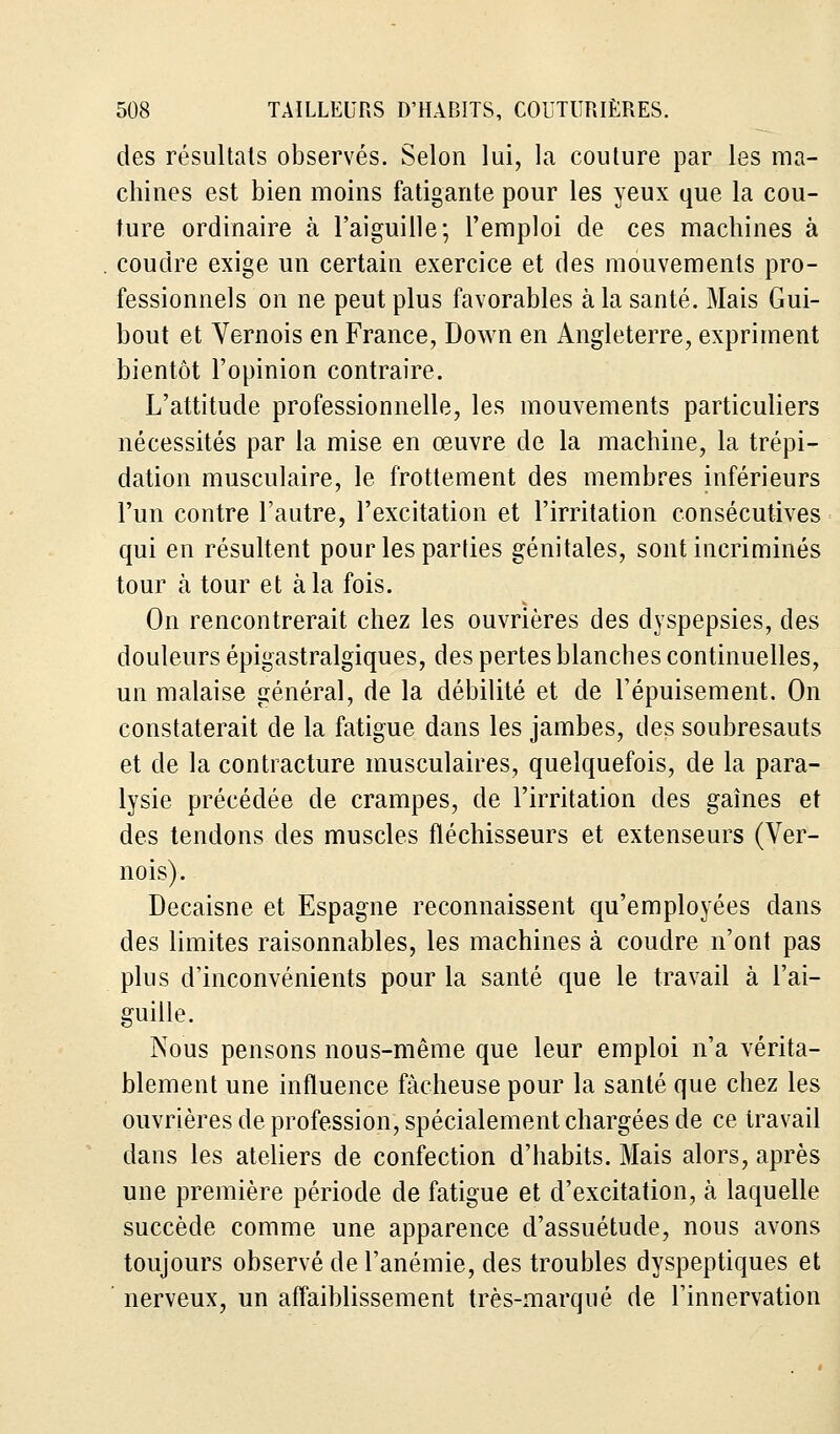 des résultais observés. Selon lui, la couture par les ma- chines est bien moins fatigante pour les yeux que la cou- ture ordinaire à l'aiguille; l'emploi de ces machines à coudre exige un certain exercice et des mouvements pro- fessionnels on ne peut plus favorables à la santé. Mais Gui- bout et Vernois en France, Down en Angleterre, expriment bientôt l'opinion contraire. L'attitude professionnelle, les mouvements particuliers nécessités par la mise en œuvre de la machine, la trépi- dation musculaire, le frottement des membres inférieurs l'un contre l'autre, l'excitation et l'irritation consécutives qui en résultent pour les parties génitales, sont incriminés tour h tour et à la fois. On rencontrerait chez les ouvrières des dyspepsies, des douleurs épigastralgiques, des pertes blanches continuelles, un malaise général, de la débilité et de l'épuisement. On constaterait de la fatigue dans les jambes, des soubresauts et de la contracture musculaires, quelquefois, de la para- lysie précédée de crampes, de l'irritation des gaines et des tendons des muscles fléchisseurs et extenseurs (Ver- nois). Decaisne et Espagne reconnaissent qu'employées clans des limites raisonnables, les machines à coudre n'ont pas plus d'inconvénients pour la santé que le travail à l'ai- guille. Nous pensons nous-même que leur emploi n'a vérita- blement une influence fâcheuse pour la santé que chez les ouvrières de profession, spécialement chargées de ce travail dans les ateliers de confection d'habits. Mais alors, après une première période de fatigue et d'excitation, à laquelle succède comme une apparence d'assuétude, nous avons toujours observé de l'anémie, des troubles dyspeptiques et nerveux, un affaiblissement très-marqué de l'innervation