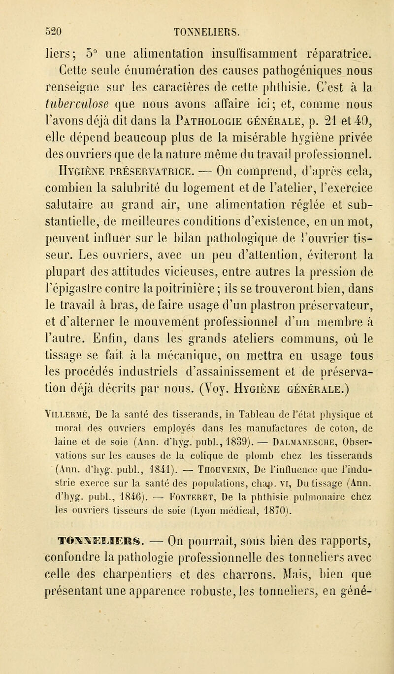 liers; 5° une alimentation insuffisamment réparatrice. Cette seule énumération des causes pathogéniques nous renseigne sur les caractères de cette phthisie. C'est à la tuberculose que nous avons affaire ici; et, comme nous l'avons déjà dit dans la Pathologie générale, p. 21 et 49, elle dépend beaucoup plus de la misérable hygiène privée des ouvriers que de la nature même du travail professionnel. Hygiène préservatrice. — On comprend, d'après cela, combien la salubrité du logement et de l'atelier, l'exercice salutaire au grand air, une alimentation réglée et sub- stantielle, de meilleures conditions d'existence, en un mot, peuvent influer sur le bilan pathologique de l'ouvrier tis- seur. Les ouvriers, avec un peu d'attention, éviteront la plupart des attitudes vicieuses, entre autres la pression de l'épigastre contre la poitrinière ; ils se trouveront bien, clans le travail à bras, de faire usage d'un plastron préservateur, et d'alterner le mouvement professionnel d'un membre à l'autre. Enfin, clans les grands ateliers communs, où le tissage se fait, à la mécanique, on mettra en usage tous les procédés industriels d'assainissement et de préserva- tion déjà décrits par nous. (Yoy. Hygiène générale.) Yillermé, De la santé des tisserands, in Tableau de l'état physique et moral des ouvriers employés dans les manufactures de coton, de laine et de soie (Ann. d'hyg. publ., 1839). — Dalmanesche, Obser- vations sur les causes de la colique de plomb chez les tisserands (Ann. d'hyg. publ., 18-11). — Thouvenin, De l'influence que l'indu- strie exerce sur la santé des populations, chap. VI, Du tissage (Ann. d'hyg. publ., 1816). — Fonteret, De la phthisie pulmonaire chez les ouvriers tisseurs de soie (Lyon médical, 1870). to^seeiers. — On pourrait, sous bien des rapports, confondre la pathologie professionnelle des tonneliers avec celle des charpentiers et des charrons. Mais, bien que présentant une apparence robuste, les tonneliers, en gêné-