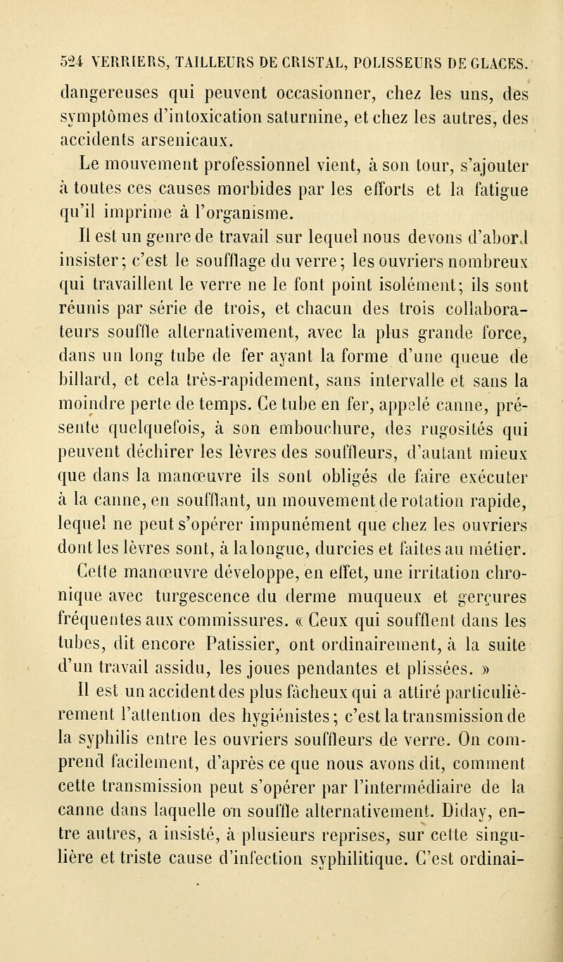 dangereuses qui peuvent occasionner, chez les uns, des symptômes d'intoxication saturnine, et chez les autres, des accidents arsenicaux. Le mouvement professionnel vient, à son tour, s'ajouter à toutes ces causes morbides par les efforts et la fatigue qu'il imprime à l'organisme. Il est un genre de travail sur lequel nous devons d'abord insister; c'est le soufflage du verre ; les ouvriers nombreux qui travaillent le verre ne le font point isolément; ils sont réunis par série de trois, et chacun des trois collabora- teurs souffle alternativement, avec la plus grande force, dans un long tube de fer ayant la forme d'une queue de billard, et cela très-rapidement, sans intervalle et sans la moindre perte de temps. Ce tube en fer, appelé canne, pré- sente quelquefois, à son embouchure, des rugosités qui peuvent déchirer les lèvres des souffleurs, d'autant mieux que dans la manœuvre ils sont obligés de faire exécuter à la canne, en soufflant, un mouvement de rotation rapide, lequel ne peut s'opérer impunément que chez les ouvriers dont les lèvres sont, à la longue, durcies et faites au métier. Cette manœuvre développe, en effet, une irritation chro- nique avec turgescence du derme muqueux et gerçures fréquentes aux commissures. « Ceux qui soufflent dans les tubes, dit encore Pâtissier, ont ordinairement, à la suite d'un travail assidu, les joues pendantes et plissées. » Il est un accident des plus fâcheux qui a attiré particuliè- rement l'attention des hygiénistes; c'est la transmission de la syphilis entre les ouvriers souffleurs de verre. On com- prend facilement, d'après ce que nous avons dit, comment, cette transmission peut s'opérer par l'intermédiaire de la canne dans laquelle on souffle alternativement. Diday, en- tre autres, a insisté, à plusieurs reprises, sur cette singu- lière et triste cause d'infection syphilitique. C'est ordinai-