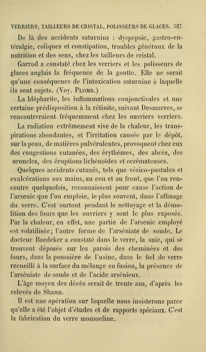 De là des accidents saturnins : dyspepsie, gastro-en- téralgie, coliques et constipation, troubles généraux de la nutrition et des sens, chez les tailleurs de cristal. Garrod a constaté chez les verriers et les polisseurs de glaces anglais la fréquence de la goutte. Elle ne serait qu'une conséquence de l'intoxication saturnine à laquelle ils sont sujets. (Voy. Plomb.) La blépharite, les inflammations conjonctivales et une certaine prédisposition à la rétinite, suivant Desmarres, se rencontreraient fréquemment chez les ouvriers verriers. La radiation extrêmement vive de la chaleur, les trans- pirations abondantes, et l'irritation causée par le dépôt, sur la peau, de matières pulvérulentes, provoquent chez eux des congestions cutanées, des érythèmes, des abcès, des uroncles, des éruptions lichénoïdes et eczémateuses. Quelques accidents cutanés, tels que vésico-pustules et exulcérations aux mains, au cou et au front, que l'on ren- contre quelquefois, reconnaissent pour cause l'action de l'arsenic que l'on emploie, le plus souvent, dans l'affinage du verre. C'est surtout pendant le nettoyage et la démo- lition des fours que les ouvriers y sont le plus exposés. Par la chaleur, en effet, une partie de l'arsenic employé est volatilisée ; l'autre forme de l'arséniate de soude. Le docteur Baedeker a constaté dans le verre, la suie, qui se trouvent déposés sur les parois des cheminées et des fours, dans la poussière de l'usine, dans le fiel de verre recueilli à la surface du mélange en fusion, la présence de l'arséniate de soude et de l'acide arsénieux. L'âge moyen des décès serait de trente ans, d'après les relevés de Shann. Il est une opération sur laquelle nous insisterons parce qu'elle a été l'objet d'études et de rapports spéciaux. C'est la fabrication du verre mousseline.