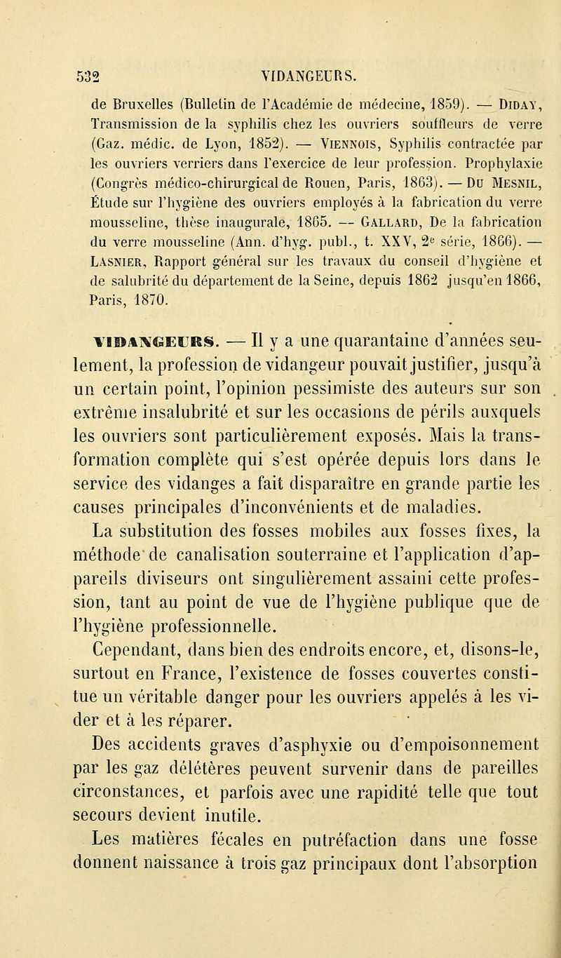 de Bruxelles (Bulletin de l'Académie de médecine, 1859). — Didav, Transmission de la syphilis chez les ouvriers souffleurs de verre (Gaz. médic. de Lyon, 1852). — Viennois, Syphilis contractée par les ouvriers verriers dans l'exercice de leur profession. Prophylaxie (Congrès médico-chirurgical de Rouen, Paris, 1863). — Du Mesnil, Étude sur l'hygiène des ouvriers employés à la fabrication du verre mousseline, thèse inaugurale, 1865. — Gallard, De la fabrication du verre mousseline (Ann. d'hyg. publ., t. XXV, 2e série, 1866). — Lasnier, Rapport général sur les travaux du conseil d'hygiène et de salubrité du département de la Seine, depuis 1862 jusqu'en 1866, Paris, 1870. vidangeurs. — Il y a une quarantaine d'années seu- lement, la profession de vidangeur pouvait justifier, jusqu'à un certain point, l'opinion pessimiste des auteurs sur son extrême insalubrité et sur les occasions de périls auxquels les ouvriers sont particulièrement exposés. Mais la trans- formation complète qui s'est opérée depuis lors dans le service des vidanges a fait disparaître en grande partie les causes principales d'inconvénients et de maladies. La substitution des fosses mobiles aux fosses fixes, la méthode de canalisation souterraine et l'application d'ap- pareils diviseurs ont singulièrement assaini cette profes- sion, tant au point de vue de l'hygiène publique que de l'hygiène professionnelle. Cependant, dans bien des endroits encore, et, disons-le, surtout en France, l'existence de fosses couvertes consti- tue un véritable danger pour les ouvriers appelés à les vi- der et à les réparer. Des accidents graves d'asphyxie ou d'empoisonnement par les gaz délétères peuvent survenir dans de pareilles circonstances, et parfois avec une rapidité telle que tout secours devient inutile. Les matières fécales en putréfaction dans une fosse donnent naissance à trois gaz principaux dont l'absorption