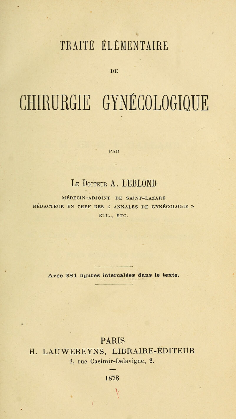 DE CHIRURGIE GYNÉCOLOGIQUE Le Docteur A. LERLONJ) MÉDECIN-ADJOINT DE SAINT-LAZARE RÉDACTEUR EN CHEF DES « ANNALES DE GYNÉCOLOGIE » ETC., ETC. Avec S81 figures intercalées dans le texte. PARIS H. LAUWEREYNS, LIBRAIRE-ÉDITEUR 2, rue Casimir-Delavigne, 2. 1878