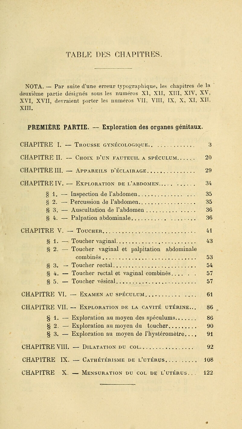 TABLE DES OHAPT.TRKS. NOTA. — Par suite d'une erreur typographique, les chapitres de la deuxième partie désignés sous les numéros XI, XII, XIII, XIV, XV, XVI, XVII, devraient porter les numéros VII, VIII, IX, X, XI, XII, XIII. PREMIÈRE PARTIE. — Exploration des organes génitaux. CHAPITRE I. — Trousse gynécologique 3 CHAPITRE II. — Choix d'un fauteuil a spéculum 20 CHAPITRE III. — Appareils d'éclairage 29 CHAPITRE IV. — Exploration de l'abdomen 34 § 1. — Inspection de l'abdomen 35 § 2. — Percussion de l'abdomen.. 35 § 3. — Auscultation de l'abdomen 36 § 4. — Palpation abdominale 36 CHAPITRE V. — Toucher 41 § 1. — Toucher vaginal 43 § 2. —■ Toucher vaginal et palpitation abdominale combinés 53 § 3. — Toucher rectal 54 § 4. — Toucher rectal et vaginal combinés 57 § 5. — Toucher vésical , 57 CHAPITRE VI. — Examen au spéculum 61 CHAPITRE VII. — Exploration de la cavité utérine... 86 § 1. — Exploration au moyen des spéculums 86 § 2. — Exploration au moyen du toucher 90 § 3. — Exploration au moyen de i'hystéromètre.... 91 CHAPITRE VIII. — Dilatation du col 92 CHAPITRE IX. — Cathétérisme de l'utérus 108 CHAPITRE X. — Mensuration du col de l'utérus... 122