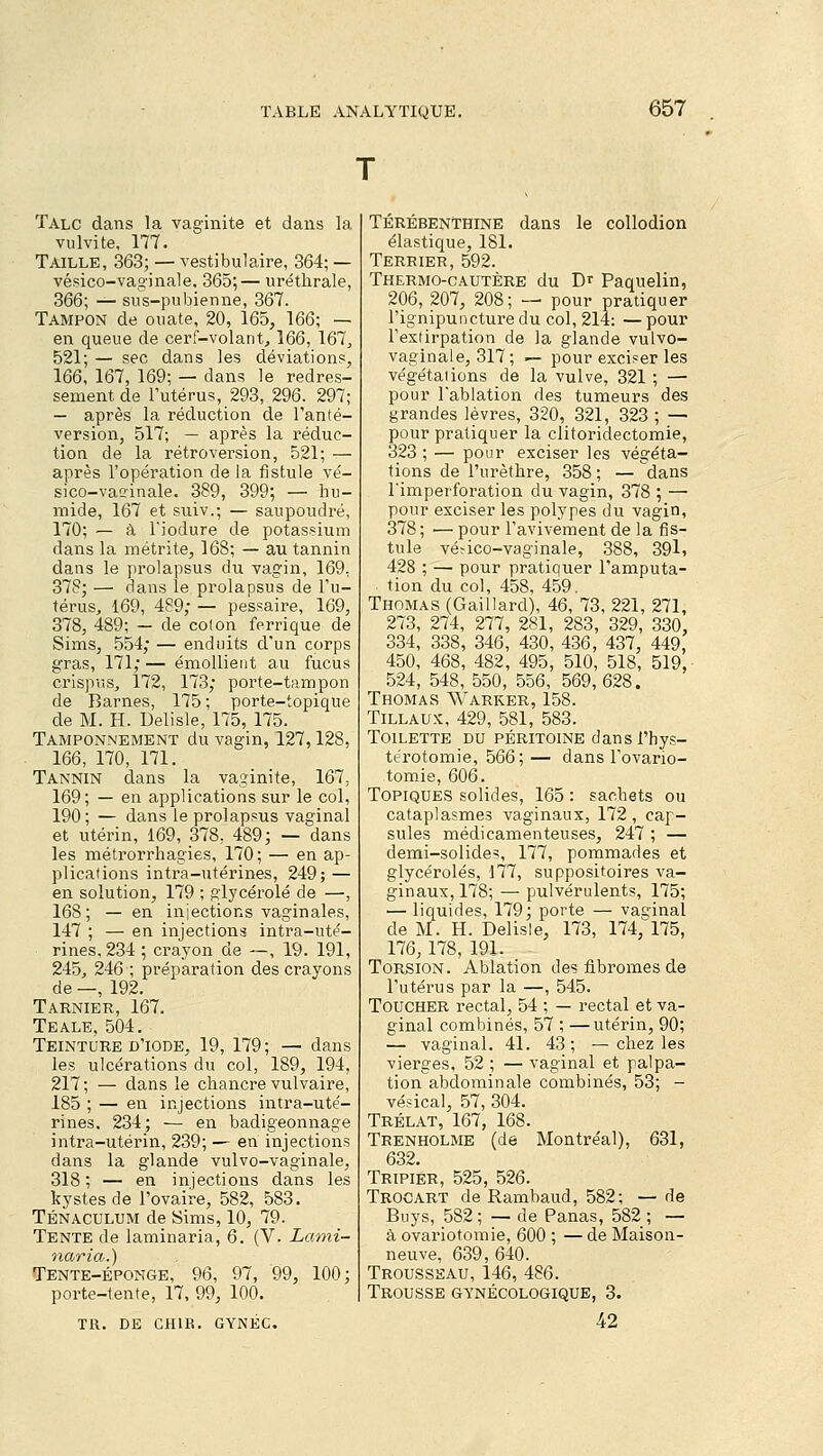 Talc dans la vaginite et dans la vulvite, 177. Taille, 363; — vestibulaire, 364; — vésico-vaginale, 365;— uréthrale, 366; — sus-pubienne, 367. Tampon de ouate, 20, 165, 166; — en queue de cerf-volant, 166, 167, 521; — sec dans les déviations, 166, 167, 169; — dans le redres- sement de l'utérus, 293, 296. 297; — après la réduction de l'anté- version, 517; — après la réduc- tion de la rétroversion, 521; — après l'opération de la fistule vé- sico-vaginale. 389, 399; — hu- mide, 167 et suiv.; — saupoudré, 170; — à l'iodure de potassium dans la métrite, 168; — au tannin dans le prolapsus du vagin, 169, 378; — dans le prolapsus de l'u- térus, 169, 489; — pessaire, 169, 378, 489; — de colon ferrique de Sims, 554; — enduits d'un corps gras, 171; — émollient au fucus crispus, 172, 173; porte-tampon de Barnes, 175; porte-topique de M. H. Delisle, 175, 175. Tamponnement du vagin, 127,128, 166, 170, 171. Tannin dans la vaginite, 167, 169; — en applications sur le col, 190; — dans le prolapsus vaginal et utérin, 169, 378, 489; — dans les métrorrhagies, 170; — en ap- plications intra-utérines, 249; — en solution, 179 ; glycérolé de —, 168; — en injections vaginales, 147 ; — en injections intra-uté- rines, 234 ; crayon de —, 19. 191, 245, 246 ; préparation des crayons de —, 192. Tarnier, 167, Teale, 504. Teinture d'iode, 19, 179; — dans les ulcérations du col, 189, 194, 217; — dans le chancre vulvaire, 185 ; — en injections intra-uté- rines. 234; — en badigeonnage intra-utérin, 239; — en injections dans la glande vulvo-vaginale, 318; — en injections dans les kystes de l'ovaire, 582, 583. Ténaculum de Sims, 10, 79. Tente de laminaria, 6. (V. Lanii- naria.) Tente-éponge, 96, 97, 99, 100; porte-tente, 17, 99, 100. TR. DE CH1R. GYNÉC. Térébenthine dans le collodion élastique, 181. Terrier, 592. Thermo-cautère du Dr Paquelin, 206, 207, 208; — pour pratiquer l'ignipuncture du col, 214: — pour l'extirpation de la glande vulvo- vaginale, 317; — pour exciser les végétations de la vulve, 321 ; — pour l'ablation des tumeurs des grandes lèvres, 320, 321, 323 ; — pour pratiquer la clitoridectomie, 323 ; — pour exciser les végéta- tions de l'urèthre, 358 ; — dans l'imperforation du vagin, 378 ; — pour exciser les polypes du vagin, 378 ; — pour l'avivement de la fis- tule vé?ico-vaginale, 388, 39l, 428 ; — pour pratiquer l'amputa- tion du col, 458, 459. Thomas (Gaillard), 46, 73, 221, 271, 273, 274, 277, 281, 283, 329, 330, 334, 338, 346, 430, 436, 437, 449, 450, 468, 482, 495, 510, 518, 519, 524, 548, 550, 556, 569,628. Thomas Warker, 158. Tillaux, 429, 581, 583. Toilette du péritoine dans i'hys- térotomie, 566; — dans l'ovario- tomie, 606. Topiques solides, 165 : sachets ou cataplasmes vaginaux, 172 , cap- sules médicamenteuses, 247 ; — demi-solide?, 177, pommades et glycérolés, 177, suppositoires va- ginaux, 178; — pulvérulents, 175; — liquides, 179; porte — vaginal de M. H. Delisle, 173, 174,^175, 176, 178, 191. Torsion. Ablation des fibromes de l'utérus par la —, 545. Toucher rectal, 54 ; — rectal et va- ginal combinés, 57 ; —utérin, 90; — vaginal. 41. 43; —chez les vierges, 52 ; — vaginal et palpa- tion abdominale combinés, 53; - vésical, 57, 304. Trélat, 167, 168. Trenholme (de Montréal), 631, 632. Tripier, 525, 526. Troc art de Rambaud, 582; — de Buys, 582 ; — de Panas, 582 ; — à ovariotomie, 600 ; — de Maison- neuve, 639, 640. Trousseau, 146, 486. Trousse gynécologique, 3. 42