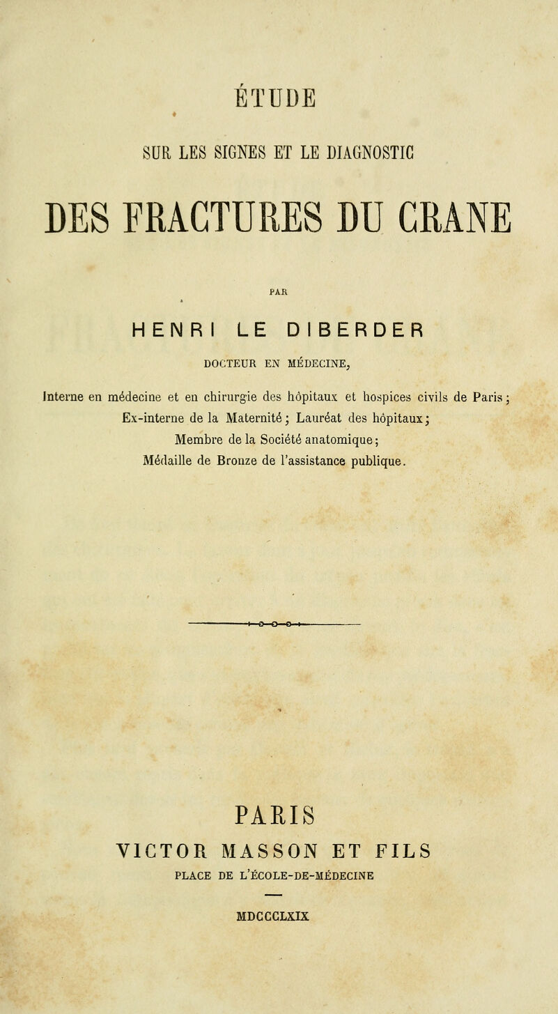 SUR LES SIGNES ET LE DIAGNOSTIC DES FRACTURES DU CRANE HENRI LE DIBERDER DOCTEUR EN MÉDECINE, Interne en médecine et en chirurgie des hôpitaux et hospices civils de Paris ; Ex-interne delà Maternité; Lauréat des hôpitaux; Membre de la Société anatomique ; Médaille de Bronze de l'assistance publique. PARIS VICTOR MASSON ET FILS PLACE DE L'ÉCOLE-DE-MÉDECINE MDCCCLXIX