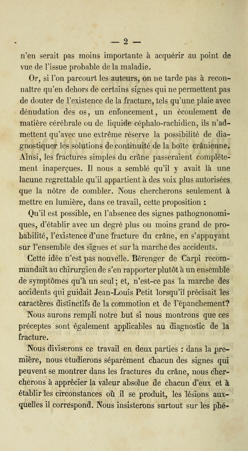 n'en serait pas moins importante à acquérir au point de vue de l'issue probable de la maladie. Or, si l'on parcourt les auteurs, on ne tarde pas à recon- naître qu'en dehors de certains signes qui ne permettent pas de douter de l'existence de la fracture, tels qu'une plaie avec dénudation des os, un enfoncement, un écoulement de matière cérébrale ou de liquide céphalo-rachidien, ils n'ad- mettent qu'avec une extrême réserve la possibilité de dia- gnostiquer les solutions de continuité de la boîte crânienne. Ainsi, les fractures simples du crâne passeraient complète- ment inaperçues. Il nous a semblé qu'il y avait là une lacune regrettable qu'il appartient à des voix plus autorisées que la nôtre de combler. Nous chercherons seulement à mettre en lumière, dans ce travail, cette proposition : Qu'il est possible, en l'absence des signes pathognonomi- ques, d'établir avec un degré plus ou moins grand de pro- babilité, l'existence d'une fracture du crâne, en s'appuyant sur l'ensemble des signes et sur la marche des accidents. Cette idée n'est pas nouvelle. Bérenger de Carpi recom- mandait au chirurgien de s'en rapporter plutôt à un ensemble de symptômes qu'à un seul ; et, n'est-ce pas la marche des accidents qui guidait Jean-Louis Petit lorsqu'il précisait les caractères disiinctifs de la commotion et de répanchement? Nous aurons rempli notre but si nous montrons que ces préceptes sont également applicables au diagnostic de la fracture. Nous diviserons ce travail en deux parties : dans la pre- mière, nous étudierons séparément chacun des signes qui peuvent se montrer dans les fractures du crâne, nous cher- cherons à apprécier la valeur absolue de chacun d'eux et à établir les circonstances où il se produit, les lésions aux- quelles il correspond. Nous insisterons surtout sur les plié-