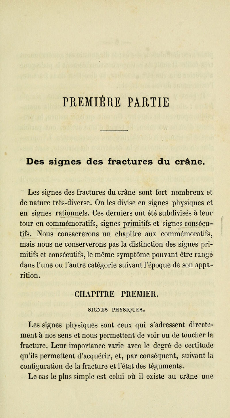 PREMIÈRE PARTIE Des signes des fractures du crâne. Les signes des fractures du crâne sont fort nombreux et de nature très-diverse. On les divise en signes physiques et en signes rationnels. Ces derniers ont été subdivisés à leur tour en commémoratifs, signes primitifs et signes consécu- tifs. Nous consacrerons un chapitre aux commémoratifs, mais nous ne conserverons pas la distinction des signes pri- mitifs et consécutifs, le même symptôme pouvant être rangé dans l'une ou l'autre catégorie suivant l'époque de son appa- rition. CHAPITRE PREMIER. SIGNES PHYSIQUES. Les signes physiques sont ceux qui s'adressent directe- ment à nos sens et nous permettent de voir ou de toucher la fracture. Leur importance varie avec le degré de certitude qu'ils permettent d'acquérir, et, par conséquent, suivant la configuration de la fracture et l'état des téguments. Le cas le plus simple est celui où il existe au crâne une