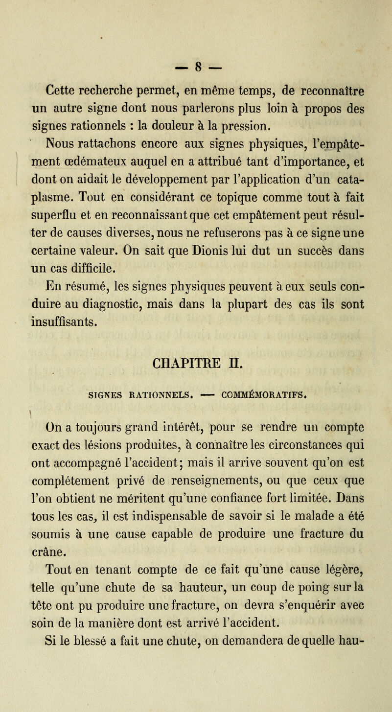 Cette recherche permet, en même temps, de reconnaître un autre signe dont nous parlerons plus loin à propos des signes rationnels : la douleur à la pression. Nous rattachons encore aux signes physiques, l'empâte- ment œdémateux auquel en a attribué tant d'importance, et dont on aidait le développement par l'application d'un cata- plasme. Tout en considérant ce topique comme tout à fait superflu et en reconnaissant que cet empâtement peut résul- ter de causes diverses, nous ne refuserons pas à ce signe une certaine valeur. On sait que Dionis lui dut un succès dans un cas difficile. En résumé, les signes physiques peuvent à eux seuls con- duire au diagnostic, mais dans la plupart des cas ils sont insuffisants. CHAPITRE IL SIGNES RATIONNELS. COMMÉMORATIFS. \ On a toujours grand intérêt, pour se rendre un compte exact des lésions produites, à connaître les circonstances qui ont accompagné l'accident; mais il arrive souvent qu'on est complètement privé de renseignements, ou que ceux que l'on obtient ne méritent qu'une confiance fort limitée. Dans tous les cas, il est indispensable de savoir si le malade a été soumis à une cause capable de produire une fracture du crâne. Tout en tenant compte de ce fait qu'une cause légère, telle qu'une chute de sa hauteur, un coup de poing sur la tête ont pu produire une fracture, on devra s'enquérir avec soin de la manière dont est arrivé l'accident. Si le blessé a fait une chute, on demandera de quelle hau-